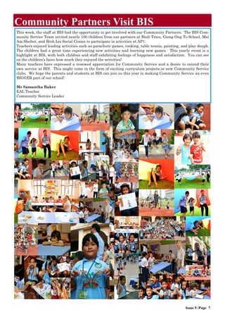 This week, the staff at BIS had the opportunity to get involved with our Community Partners. The BIS Com-
munity Service Team invited nearly 100 children from our partners at Binh Trieu, Giong Ong To School, Mai
Am Shelter, and Binh Loi Social Center to participate in activities at AP1.
Teachers enjoyed leading activities such as parachute games, cooking, table tennis, painting, and play dough.
The children had a great time experiencing new activities and learning new games. This yearly event is a
highlight at BIS, with both children and staff exhibiting feelings of happiness and satisfaction. You can see
on the children’s faces how much they enjoyed the activities!
Many teachers have expressed a renewed appreciation for Community Service and a desire to extend their
own service at BIS. This might come in the form of exciting curriculum projects or new Community Service
clubs. We hope the parents and students at BIS can join us this year in making Community Service an even
BIGGER part of our school!
Ms Samantha Baker
EAL Teacher
Community Service Leader
Community Partners Visit BIS
Issue 5 /Page 7
 