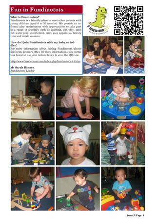 Issue 5 /Page 8
Fun in Fundinotots
What is Fundinotots?
Fundinotots is a friendly place to meet other parents with
young children (aged 0 to 36 months). We provide an in-
formal play environment with opportunities to take part
in a range of activities such as painting, soft play, sand
pit, water play, storytelling, large play apparatus, library
time and music sessions
How do I join Fundinotots with my baby or tod-
dler?
For more information about joining Fundinotots please
ask in the primary office for more information, click on the
link below or use your mobile device to scan the QR code.
http://www.bisvietnam.com/index.php/fundinotots-44.htm
Ms Sarah Bonner
Fundinotots Leader
 