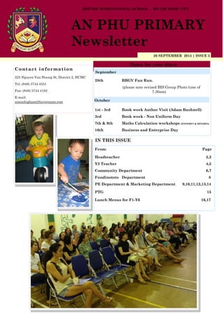 26 SEPTEMBER 2014 | ISSUE 5
Dates for your diary
IN THIS ISSUE
From: Page
Headteacher 2,3
Y3 Teacher 4,5
Community Department 6,7
Fundinotots Department 8
PE Department & Marketing Department 9,10,11,12,13,14
PTG 15
Lunch Menus for F1-Y6 16,17
Contact information
225 Nguyen Van Huong St, District 2, HCMC
Tel: (848) 3744 4551
Fax: (848) 3744 4182
E-mail:
simonhigham@bisvietnam.com
BRITISH INTERNATIONAL SCHOOL - HO CHI MINH CITY
AN PHU PRIMARY
Newsletter
28th BBGV Fun Run.
(please note revised BIS Group Photo time of
7.30am)
1st - 3rd Book week Author Visit (Adam Bushnell)
3rd Book week - Non Uniform Day
7th & 9th Maths Calculation workshops (EYFS/MP1 & MP2/MP3)
16th Business and Enterprise Day
September
October
 