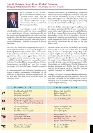 3
From Mr Christopher Short - Deputy Head - i/c Secondary
Thông điệp từ thầy Christopher Short - Hiệu phó phụ trách khối Trung học
As Mr Rowlands has said, we had a
special treat on Monday with the visit of
Lieutenant General Pham Tuan. Mr
Jones organised an excellent assembly to
build students’ enthusiasm for space
travel and this, with the General’s visit,
definitely inspired students.
I was privileged to speak to the General
before he addressed the assembly. Mrs Hanratty asked him if
he had been frightened before the rocket launched. He said
that mission control kept giving them tasks to do to keep them
busy. I then realised that all these instructions were in Russian;
I think it is an impressive feat to think under such pressure in
your second language. I now have my new goal for learning
Vietnamese!
10B ran our first student led assembly this year and gave us all
something to think about on their topic of Happiness and
Well Being. We followed this with the official announcement
of the Student Council elections and the House Captain
appointments, whose names appear below. Both these
positions give students valuable leadership opportunities. I
would like to thank all students who nominated themselves
for Student Council and House Captains. I found the House
Captain decisions very difficult and I know there were tight
races in many of the forms for Student Council representative.
As existing parents will know the Student Council was heavily
involved in helping raise money for local charities. This role
has become so large that Mr Fortune is taking this over and
will work with other areas of the school to expand our
community service.
Như thầy Rowlands đã đề cập, thứ Hai vừa qua, chúng tôi rất
vinh dự được đón tiếp Trung Tướng Phạm Tuân. Thầy Jones
đã tổ chức một buổi sinh hoạt vô cùng lôi cuốn nhằm xây
dựng niềm hứng thú về du hành vũ trụ cho các em học sinh,
và buổi sinh hoạt này, cùng với sự góp mặt của Trung Tướng
chắc chắn đã truyền rất nhiều cảm hứng cho các em.
Tôi đã vinh dự được nói chuyện với ngài Trung Tướng trước
khi ông tham gia buổi giao lưu. Cô Hanratty có hỏi trước khi
phóng tên lửa ông có sợ không. Ông nói rằng bộ phận điều
hành đã liên tục giao nhiệm vụ cho những phi hành gia để
khiến họ luôn bận rộn. Khi đó tôi chợt nhận ra rằng, tất cả
hướng dẫn đều bằng tiếng Nga; và tôi thấy việc tư duy dưới áp
lực lớn bằng ngôn ngữ thứ hai quả thực đòi hỏi kỹ năng điêu
luyện. Giờ thì tôi đã có mục tiêu mới trong việc học tiếng
Việt của mình!
Lớp 10B là lớp đầu tiên tổ chức buổi Sinh hoạt tập thể trong
năm nay, chủ đề các em chọn là Hạnh phúc và Sự Thịnh
Vượng đã khiến tất cả chúng tôi phải suy nghĩ. Tiếp sau đó,
chúng tôi công bố chính thức kết quả bình chọn Hội Học
sinh và Đội trưởng Đội nhà (danh sách các em học sinh bên
dưới). Cả hai tổ chức này đem đến cho học sinh những cơ
hội quý giá rèn luyện khả năng lãnh đạo. Tôi muốn gửi lời
cảm ơn đến tất cả các em học sinh đã tham gia ứng cử vào Hội
Học sinh cũng như vị trí Đội trưởng Đội nhà. Tôi đã phải rất
khó khăn khi đưa ra quyết định lựa chọn Đội trưởng, tôi
cũng biết rằng kết quả sát nút xảy ra ở rất nhiều lớp trong
cuộc bình chọn thành viên của Hội Học sinh.
Như Quý Phụ huynh cũ cũng đã biết, Hội Học sinh tham gia
rất tích cực trong việc gây quỹ quyên góp từ thiện. Vai trò này
hiện đã trở nên quá lớn nên thầy Fortune sẽ đảm nhiệm, và
kết hợp với nhiều bộ phận khác trong trường nhằm mở rộng
công tác công ích của trường.
REPRESENTATIVES VICE - REPRESENTATIVES
Tran Hoang Tue Linh (7V)
Duong Son Ha (7B)
Dao Thanh Nguyen (7I)
Nguyen Canh Khoi (7V)
Le Quy Khang (7B)
Nguyen Thi Thai An (7I)
Y7
Do Bao Ngoc Vi (9V)
Bui Ngoc Trung (9B)
Pham Nhat Minh Hoang (9I)
Nguyen Phuong Linh (9V)
Tran Ngoc Hai Yen (9B)
Bui Hop Long (9I)
Y9
Nguyen Thien Trang (12V)
Duc Thien Vuong (12B)
Do Duy Thanh (12V)
Cao Lam Anh (12B)
Tran Lan Ngan (10V)
Hoang Ngoc Tram (10B)
Nguyen Ngoc Minh (10I)
Bui Mai Anh (10V)
Duong Nguyen Hang Nhi (10B)
Phan Thuy Trang (10I)
Nguyen Thi Khanh Duong (10I)
Y10
Y12
Nguyen Thu Dieu Lam (8V)
Mai Thanh Tung (8B) - [September-January]
Bui Huy Quynh Anh (8B) - [February-June]
Tran Dinh Phi Long (8V)
Y8
 