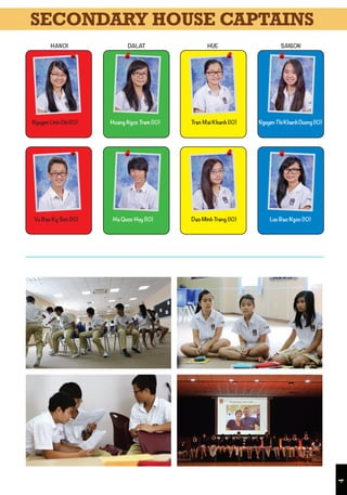 4
Nguyen Thi Khanh Duong (10)
Luu Bao Ngoc (10)
Tran Mai Khanh (10)Hoang Ngoc Tram (10)
Ha Quoc Huy (10) Dao Minh Trang (10)
Nguyen Linh Chi (10)
Vu Bao Ky Son (10)
HANOI HUEDALAT SAIGON
SECONDARY HOUSE CAPTAINS
 