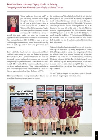 “Great leaders are born, not made”, so
goes the saying. There are certain people
throughout history who will stand out
for all time as great leaders; often at
school we refer to Ho Chi Minh and
Winston Churchill as examples of leaders
who have significantly impacted on their
country’s and world history. It may be
argued that great leaders are born, but without the
opportunity to develop their leadership skills would they
have succeeded as they did? At BVIS we want to give our
children opportunities to take on the mantle of leadership
from an early age, and to learn and grow from these
experiences.
Last week Mr. Rowlands and I met with a number of Year 6
children whose names had been put forward as potential
House Captains, Vice Captains and Prefects. We were very
impressed with the caliber of the students and how much
thought they had put into the roles. It was a difficult choice
indeed! However, last Friday we announced and celebrated
our Year 6 leaders in assembly. These children will take on
extra roles and responsibilities within the Primary School and
have an opportunity to help shape the future of BVIS.
I know you will join me in congratulating these children and
in wishing them every success in their new roles.
Có người cho rằng “Các nhà lãnh đạo lớn là do trời sinh chứ
không phải do đào tạo mà thành”. Có những con người trở
thành những nhà lãnh đạo xuất sắc của mọi thời đại; ở
trường, chúng tôi thường nhắc đến Chủ tịch Hồ Chí Minh và
Thủ tướng Winston Churchill là những nhà lãnh đạo đã để
lại dấu ấn lớn trong lịch sử đất nước và thế giới. Người ta
tranh cãi rằng những nhà lãnh đạo lớn là do tố chất, nhưng
nếu không có cơ hội để trau dồi các tố chất đó liệu họ có
thành công như vậy không? Ở Trường Quốc tế BVIS chúng
tôi muốn tạo cơ hội cho các em học sinh đảm nhận vai trò
lãnh đạo từ khi còn nhỏ để học hỏi và trưởng thành từ những
kinh nghiệm này.
Tuần trước thầy Rowlands và tôi đã phỏng vấn một số em học
sinh Lớp 6 để chọn ra các Đội trưởng, Đội phó và các Trưởng
khối. Chúng tôi đã rất ấn tượng về khả năng cũng như những
suy nghĩ của các em về vai trò mới. Thực sự là một sự lựa chọn
khó khăn! Tuy nhiên, Thứ Sáu tuần trước chúng tôi đã công
bố và chúc mừng các nhà lãnh đạo Lớp 6 của chúng tôi trong
buổi Sinh hoạt tập thể. Những em được chọn sẽ đảm nhận
thêm các vai trò và trách nhiệm trong khối Tiểu học và có
thêm cơ hội hỗ trợ cho việc xây dựng tương lai của Trường
Quốc tế BVIS.
Tôi biết Quý vị sẽ cùng với tôi chúc mừng các em và chúc các
em sẽ thành công trong vai trò mới của mình.
From Mrs Karen Hanratty - Deputy Head - i/c Primary
Thông điệp từ cô Karen Hanratty - Hiệu phó phụ trách khối Tiểu học
5
 