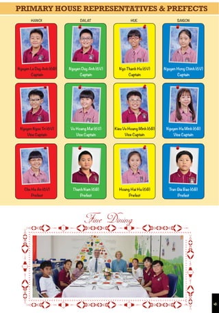 6

Nguyen Hong Chinh (6V)
Captain
Nguyen Ha Minh (6B)
Vice Captain
Ngo Thanh Ha (6V)
Captain
Nguyen Duy Anh (6V)
Captain
Vu Hoang Mai (6V)
Vice Captain
Kieu Vu Hoang Minh (6B)
Vice Captain
Nguyen Le Duy Anh (6B)
Captain
Nguyen Ngoc Tri (6V)
Vice Captain
Tran Gia Bao (6B)Thanh Nam (6B) Hoang Hai Ha (6B)Chu Ha An (6V)
Prefect PrefectPrefect Prefect
HANOI HUEDALAT SAIGON
PRIMARY HOUSE REPRESENTATIVES & PREFECTS
 