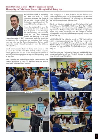 12
From Mr Simon Graves – Head of Secondary School
Thông điệp từ Thầy Simon Graves – Hiệu phó khối Trung học
1212
Another busy week in secondary
has seen the start of extra-
curricular activities, the finals of
the key stage 4 house football, the
first student council meeting of the
year and lots of sporting events.
I was also delighted to have the
opportunity to meet with more
than 30 parents at our key stage
4/5 coffee morning. We discussed
plans for the new reporting
system, the Personal Social and
Health Education (PSHE) programme, and also university
applications. The comments and questions that parents
came up with, and the depth of discussions that we had, I
personally found extremely useful, as I hope did all those
who attended.
Good communication between home and school is vital
to secure the best for your child at BVIS, and we welcome
emails, phone calls and face to face meetings with parents to
discuss your child’s progress or any concerns you may have
at any time.
Next Thursday we are holding a similar coffee morning for
parents of children in years 7-9, and I am sure that we will
once again get an excellent turnout.
Khối Trung học đã có thêm một tuần bận rộn nữa với việc
khởi động chương trình câu lạc bộ ngoại khóa, lượt đấu cuối
cùng của giải bóng đá liên đội KS4, buổi họp đầu tiên của Hội
học sinh và nhiều sự kiện thể thao khác.
Tôi rất vui khi có cơ hội gặp gỡ hơn 30 phụ huynh tại buổi
Cà phê Sáng của khối KS4/5. Nhà Trường đã có dịp trình bày
về hệ thống báo cáo mới, chương trình GDCD và quy trình
nộp hồ sơ vào đại học. Những nhận xét, câu hỏi của Quý phụ
huynh cùng cơ hội trò chuyện, trao đổi với Quý vị đã cho
Trường nhiều thông tin quý báu và hy vọng Quý vị cũng chia
sẻ cảm xúc này.
Mối liên hệ chặt chẽ giữa phụ huynh và Nhà Trường đóng
vai trò vô cùng quan trọng trong việc học tập và phát triển
của các em tại trường BVIS. Trường luôn hoan nghênh email,
điện thoại hoặc cơ hội gặp gỡ Quý phụ huynh để trao đổi về
tình hình học tập của các em hoặc mọi thắc mắc mà Quý vị
đang có.
Thứ Năm tuần sau, Trường sẽ tổ chức một buổi Cà phê Sáng
tương tự cho phụ huynh Lớp 7-9 và tôi tin rằng sự kiện này
cũng sẽ thành công không kém.
 