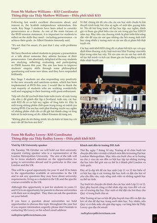 13
From Mr Mathew Williams – KS3 Coordinator
Thông điệp của Thầy Mathew Williams – Điều phối khối KS3
From Mr Radley Lowry– KS5 Coordinator
Thông điệp của Thầy Radley Lowry – Điều phối khối KS5
Following last week’s excellent discussions about, and
interest in, the Scottish independence referendum, this
week, Key Stage 3 students have been asked to consider
perseverance as a theme. As one of the main focuses of
the BVIS mission statement, it is important for students to
reflect on the skills they need – including perseverance – to
achieve their goals. As Albert Einstein famously said,
“It’s not that I’m smart, it’s just that I stay with problems
longer”.
We have therefore asked students to prepare a presentation
or a talk about someone they admire because of their
perseverance. I am absolutely delighted at the way students
are studying, reflecting, evaluating and participating
in PSHE lessons this year. The aim has been to improve
students’ enquiry skills through some philosophical
questioning and some new ideas, and they have responded
brilliantly.
Key Stage 3 students are also responding very positively
to the new rewards and sanctions system, which has been
implemented at BVIS this year. I would like to thank the
vast majority of students who are working wonderfully
well and engaging in their learning with great enthusiasm.
Tiếp nối chủ đề của buổi thảo luận tuần trước về cuộc trưng
cầu dân ý để giành độc lập ở Scotland, tuần này, các học
sinh KS3 đã có cơ hội suy ngẫm về lòng kiên trì. Đây là
một trong những phẩm chất quan trọng trong sứ mệnh của
trường BVIS. Các em học sinh phải thường xuyên suy ngẫm
về những phẩm chất cần có để gặt hái thành công và lòng
kiên trì là một trong số đó. Albert Einstein đã từng nói,
“Không phải do tôi thông minh, tôi chỉ kiên trì bám trụ với
mọi vấn đề lâu hơn mà thôi”.
Vì thế, chúng tôi đã yêu cầu các em học sinh chuẩn bị bài
thuyết trình hoặc bài chia sẻ ngắn về một tấm gương kiên
trì. Tôi rất hài lòng trước nỗ lực học tập, suy ngẫm, đánh
giá và tham gia phát biểu của các em trong giờ học GDCD
năm nay. Mục tiêu của chương trình là phát triển khả năng
đặt vấn đề của các em qua những câu hỏi mang tính triết
học cùng nhiều ý tưởng mới và các em đã có phản hồi thật
tuyệt vời.
Các học sinh khối KS3 cũng đã có phản hồi tích cực với quy
định khen thưởng và kỷ luật mới mà Nhà Trường vừa triển
khai trong năm học này. Tôi xin cảm ơn các em học sinh đã
nỗ lực hết mình và tích cực tham gia các hoạt động với tinh
thần nhiệt huyết cao.
Visit by UK University speaker
On Tuesday 7th October we will hold our first university
acquaint visiting speaker who is a representative of the
London Metropolitan University. The aim of the talk will
be to focus student’s attention on the opportunities for
going to universities abroad and in particular in this case
London and the UK.
This will be a good opportunity for year 11 and 12 to listen
to the opportunities available at universities in the UK
and to ask any questions they may have about university
requirements, living as a student in the UK and the specific
courses available in the UK.
Although this opportunity is just for students in years 11
and 12 it is an opportunity for parents to discuss universities
with their son or daughter. They then can ask the questions
on your behalf.
If you have a question about universities we hold
opportunities to discuss this topic throughout the year but
if you require information urgently please don’t hesitate in
contacting Mr Lowry on his school email address:
radleylowry@bvisvietnam.com
Khách mời đến từ trường ĐH Anh
Thứ Ba, ngày 7 tháng 10 này, Trường sẽ tổ chức buổi trò
chuyện đầu tiên với một vị khách mời đến từ trường Đại học
London Metropolitan. Mục tiêu của buổi chia sẻ là hướng
sự chú ý của các em đến cơ hội học tập tại những trường
đại học trên thế giới mà cụ thể là ở thành phố London và
Anh quốc.
Đây sẽ là dịp tốt để các học sinh Lớp 11 và 12 tìm hiểu về
cơ hội học tập ở các trường đại học Anh và đặt câu hỏi về
yêu cầu đầu vào, cuộc sống sinh viên và những ngành học
cụ thể tại Anh.
Tuy buổi trò chuyện chỉ dành cho các học sinh Lớp 11 và 12,
Quý phụ huynh cũng có thể nhân dịp này trao đổi với các
em về trường đại học. Học sinh có thể đặt câu hỏi thay cho
Quý vị trong buổi chia sẻ.
Nhà Trường sẽ tạo cơ hội để phụ huynh trao đổi và đặt câu
hỏi về chủ đề đại học trong suốt năm học. Tuy nhiên, nếu
Quý vị có thắc mắc cần giải đáp ngay, vui lòng liên hệ Thầy
Lowry qua địa chỉ email:
radleylowry@bvisvietnam.com
13
 