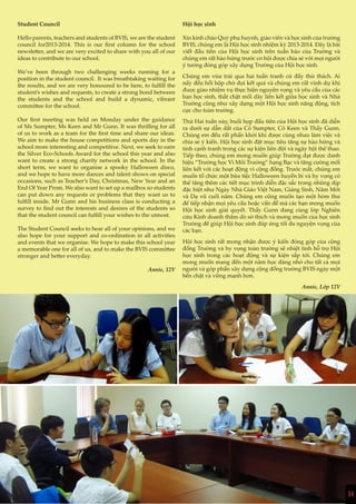 14
Student Council
Hello parents, teachers and students of BVIS, we are the student
council for2013-2014. This is our first column for the school
newsletter, and we are very excited to share with you all of our
ideas to contribute to our school.
We’ve been through two challenging weeks running for a
position in the student council. It was breathtaking waiting for
the results, and we are very honoured to be here, to fulfill the
student’s wishes and requests, to create a strong bond between
the students and the school and build a dynamic, vibrant
committee for the school.
Our first meeting was held on Monday under the guidance
of Ms Sumpter, Ms Keen and Mr Gunn. It was thrilling for all
of us to work as a team for the first time and share our ideas.
We aim to make the house competitions and sports day in the
school more interesting and competitive. Next, we seek to earn
the Silver Eco-Schools Award for the school this year and also
want to create a strong charity network in the school. In the
short term, we want to organise a spooky Halloween disco,
and we hope to have more dances and talent shows on special
occasions, such as Teacher’s Day, Christmas, New Year and an
End Of Year Prom. We also want to set up a mailbox so students
can put down any requests or problems that they want us to
fulfill inside. Mr Gunn and his business class is conducting a
survey to find out the interests and desires of the students so
that the student council can fulfill your wishes to the utmost.
The Student Council seeks to hear all of your opinions, and we
also hope for your support and co-ordination in all activities
and events that we organise. We hope to make this school year
a memorable one for all of us, and to make the BVIS committee
stronger and better everyday.
Annie, 12V
Hội học sinh
Xin kính chào Quý phụ huynh, giáo viên và học sinh của trường
BVIS, chúng em là Hội học sinh nhiệm kỳ 2013-2014. Đây là bài
viết đầu tiên của Hội học sinh trên tuần báo của Trường và
chúng em rất hào hứng trước cơ hội được chia sẻ với mọi người
ý tưởng đóng góp xây dựng Trường của Hội học sinh.
Chúng em vừa trải qua hai tuần tranh cử đầy thử thách. Ai
nấy đều hồi hộp chờ đợi kết quả và chúng em rất vinh dự khi
được giao nhiệm vụ thực hiện nguyện vọng và yêu cầu của các
bạn học sinh, thắt chặt mối dây liên kết giữa học sinh và Nhà
Trường cũng như xây dựng một Hội học sinh năng động, tích
cực cho toàn trường.
Thứ Hai tuần này, buổi họp đầu tiên của Hội học sinh đã diễn
ra dưới sự dẫn dắt của Cô Sumpter, Cô Keen và Thầy Gunn.
Chúng em đều rất phấn khởi khi được cùng nhau làm việc và
chia sẻ ý kiến. Hội học sinh đặt mục tiêu tăng sự hào hứng và
tính cạnh tranh trong các sự kiện liên đội và ngày hội thể thao.
Tiếp theo, chúng em mong muốn giúp Trường đạt được danh
hiệu “Trường học Vì Môi Trường” hạng Bạc và tăng cường mối
liên kết với các hoạt động vì cộng đồng. Trước mắt, chúng em
muốn tổ chức một bữa tiệc Halloween huyền bí và hy vọng có
thể tăng thêm các tiết mục trình diễn đặc sắc trong những dịp
đặc biệt như Ngày Nhà Giáo Việt Nam, Giáng Sinh, Năm Mới
và Dạ vũ cuối năm. Chúng em cũng muốn tạo một hòm thư
để tiếp nhận mọi yêu cầu hoặc vấn đề mà các bạn mong muốn
Hội học sinh giải quyết. Thầy Gunn đang cùng lớp Nghiên
cứu Kinh doanh thăm dò sở thích và mong muốn của học sinh
Trường để giúp Hội học sinh đáp ứng tối đa nguyện vọng của
các bạn.
Hội học sinh rất mong nhận được ý kiến đóng góp của cộng
đồng Trường và hy vọng toàn trường sẽ nhiệt tình hỗ trợ Hội
học sinh trong các hoạt động và sự kiện sắp tới. Chúng em
mong muốn mang đến một năm học đáng nhớ cho tất cả mọi
người và góp phần xây dựng cộng đồng trường BVIS ngày một
bền chặt và vững mạnh hơn.
Annie, Lớp 12V
14
 