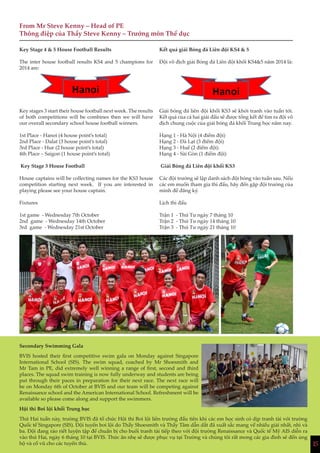 15
From Mr Steve Kenny – Head of PE
Thông điệp của Thầy Steve Kenny – Trưởng môn Thể dục
Key Stage 4 & 5 House Football Results
The inter house football results KS4 and 5 champions for
2014 are:
Key stages 3 start their house football next week. The results
of both competitions will be combines then we will have
our overall secondary school house football winners.
1st Place - Hanoi (4 house point’s total)
2nd Place - Dalat (3 house point’s total)
3rd Place - Hue (2 house point’s total)
4th Place – Saigon (1 house point’s total)
Key Stage 3 House Football
House captains will be collecting names for the KS3 house
competition starting next week. If you are interested in
playing please see your house captain.
Fixtures
1st game - Wednesday 7th October
2nd game - Wednesday 14th October
3rd game - Wednesday 21st October
Kết quả giải Bóng đá Liên đội KS4 & 5
Đội vô địch giải Bóng đá Liên đội khối KS4&5 năm 2014 là:
Giải bóng đá liên đội khối KS3 sẽ khởi tranh vào tuần tới.
Kết quả của cả hai giải đấu sẽ được tổng kết để tìm ra đội vô
địch chung cuộc của giải bóng đá khối Trung học năm nay.
Hạng 1 - Hà Nội (4 điểm đội)
Hạng 2 - Đà Lạt (3 điểm đội)
Hạng 3 - Huế (2 điểm đội)
Hạng 4 - Sài Gòn (1 điểm đội)
Giải Bóng đá Liên đội khối KS3
Các đội trưởng sẽ lập danh sách đội bóng vào tuần sau. Nếu
các em muốn tham gia thi đấu, hãy đến gặp đội trưởng của
mình để đăng ký.
Lịch thi đấu
Trận 1 - Thứ Tư ngày 7 tháng 10
Trận 2 - Thứ Tư ngày 14 tháng 10
Trận 3 - Thứ Tư ngày 21 tháng 10
Secondary Swimming Gala
BVIS hosted their first competitive swim gala on Monday against Singapore
International School (SIS). The swim squad, coached by Mr Shoesmith and
Mr Tam in PE, did extremely well winning a range of first, second and third
places. The squad swim training is now fully underway and students are being
put through their paces in preparation for their next race. The next race will
be on Monday 6th of October at BVIS and our team will be competing against
Renaissance school and the American International School. Refreshment will be
available so please come along and support the swimmers.
Hội thi Bơi lội khối Trung học
Thứ Hai tuần này, trường BVIS đã tổ chức Hội thi Bơi lội liên trường đầu tiên khi các em học sinh có dịp tranh tài với trường
Quốc tế Singapore (SIS). Đội tuyển bơi lội do Thầy Shoesmith và Thầy Tâm dẫn dắt đã xuất sắc mang về nhiều giải nhất, nhì và
ba. Đội đang ráo riết luyện tập để chuẩn bị cho buổi tranh tài tiếp theo với đội trường Renaissance và Quốc tế Mỹ AIS diễn ra
vào thứ Hai, ngày 6 tháng 10 tại BVIS. Thức ăn nhẹ sẽ được phục vụ tại Trường và chúng tôi rất mong các gia đình sẽ đến ủng
hộ và cổ vũ cho các tuyển thủ. 15
 