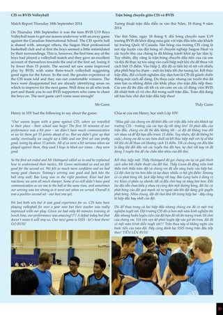 16
CIS vs BVIS Volleyball
Match Report Thursday 18th September 2014
On Thursday 18th September it was the turn BVIS U19 Boys
Volleyball team to get our season underway with an away game
against the Canadian International School. The CIS sports hall
is shared with, amongst others, the Saigon Heat professional
basketball club and at first the boys seemed a little intimidated
by their surroundings. This is, however, the first time any of the
boys had played a volleyball match and they gave an excellent
account of themselves towards the end of the first set, losing it
by fewer than 15 points. The second set saw some improved
play by BVIS, with some three-touch volleyball suggesting
good signs for the future. In the end, the greater experience of
the CIS team told and they ran out comfortable winners. The
boys were disappointed but are already identifying areas on
which to improve for the next game. Well done to all who took
part and thank you to our BVIS supporters who came to cheer
the boys on. The next game can’t come soon enough!
Mr Gunn
Henry in 10V had the following to say about the game:
“Our season began with a game against CIS, where we travelled
to their place - their school was huge! The first 10 minutes of our
performance was a bit poor - we didn’t have much communication
so we let them get 15 points ahead of us. But we didn’t give up that
easily; eventually we caught up a little and our first set was pretty
good, losing by about 15 points. All of us were a bit nervous when we
played against them, they used 3 boys to block our views - they were
good.
So the first set ended and Mr Holmyard called us in and he explained
how to understand their tactics, Mr Gunn motivated us and we felt
good for the second set. We felt so much more confident and we had
many good chances: Tommy’s serving was good and Jack hits the
ball very well; Bao Long was in the right position; Kiwi had fast
reactions; we were all much sharper. Some of us still didn’t have good
communication so we ran to the ball at the same time, and sometimes
our serving was too strong so it went out when we served. Overall it
was a positive second set - our best one yet.
We lost both sets but it was good experience for us. CIS have been
playing volleyball for over a year now but their teacher was really
impressed with our play. Given we had only 40 minutes training at
lunch time, our performance was amazing!!!!! A defeat today but that
doesn’t mean it will stop us. Our next game is SSIS - let’s beat them!
GO BVIS!
Trận bóng chuyền giữa CIS và BVIS
Tường thuật trận đấu diễn ra vào thứ Năm, 18 tháng 9 năm
2014
Vào thứ Năm, ngày 18 tháng 9, đội bóng chuyền nam U19
trường BVIS đã khởi động mùa giải với trận đấu trên sân khách
tại trường Quốc tế Canada. Sân bóng của trường CIS cũng là
nơi tập luyện của đội bóng rổ chuyên nghiệp Saigon Heat và
các tuyển thủ của chúng ta đã không tránh khỏi áp lực tâm lý.
Tuy nhiên, đây cũng là trận bóng chuyền đầu tiên của các em
và đội đã thực sự tỏa sáng vào cuối hiệp một khi chỉ để thua với
cách biệt 15 điểm. Vào hiệp 2, đội đã có tiến bộ rõ rệt với nhiều
pha phối hợp ba chạm – một tín hiệu tốt cho tương lai. Kết thúc
trận đấu, đội có kinh nghiệm dày dạn hơn là CIS đã giành chiến
thắng một cách dễ dàng. Dù thua cuộc nhưng các tuyển thủ đã
sớm tìm ra những điểm cần khắc phục cho trận đấu tiếp theo.
Các em đã thi đấu rất tốt và xin cảm ơn các cổ động viên BVIS
đã nhiệt tình cổ vũ cho đội trong suốt trận đấu. Toàn đội đang
rất háo hức chờ đợi trận đấu tiếp theo!
Thầy Gunn
Chia sẻ của em Henry, học sinh Lớp 10V:
“Mùa giải của chúng em đã khởi đầu với trận đấu trên sân khách tại
trường CIS - trường của các bạn ấy rất rộng lớn! 10 phút đầu của
trận đấu, chúng em đã thi đấu không tốt - cả đội đã không trao đổi
với nhau và để đội bạn dẫn trước 15 điểm. Tuy nhiên, đội đã không bỏ
cuộc; chúng em đã ra sức bám đuổi và kết thúc hiệp một với tỷ số khá
tốt khi chỉ để thua với khoảng cách 15 điểm. Tất cả chúng em đều khá
lo lắng khi đối đầu với các tuyển thủ đội bạn, họ chơi rất hay và đã
dùng 3 tuyển thủ để che chắn tầm nhìn của đối thủ.
Kết thúc hiệp một, Thầy Holmyard đã gọi chúng em lại và giải thích
cách nắm bắt chiến thuật của đối thủ. Thầy Gunn đã động viên tinh
thần tinh thần toàn đội và chúng em đã sẵn sàng bước vào hiệp hai.
Cả đội chơi tự tin hơn hẳn và tạo được nhiều cơ hội ghi điểm: Tommy
có cú phát bóng tốt, Jack đập bóng rất hay; Bảo Long luôn ở đúng vị
trí; Kiwi có phản xạ nhanh; tất cả đều chơi hay và nhạy bén hơn. Đôi
lúc đội vẫn chưa hiểu ý nhau và cùng đón một đường bóng, đôi lúc cú
phát bóng của đội quá mạnh và ra ngoài sân khi đội đang giữ quyền
phát bóng. Nhìn chung, đội đã chơi khá tốt trong hiệp hai - đây cũng
là hiệp đấu hay nhất của đội.
Dù để thua trong cả hai hiệp đấu nhưng chúng em đã có một trải
nghiệm tuyệt vời. Đội trường CIS đã có hơn một năm kinh nghiệm thi
đấu nhưng huấn luyện viên của đội bạn đã rất ấn tượng trước lối chơi
của chúng em. Với vỏn vẹn 40 phút luyện tập vào giờ ăn trưa, đội đã
có một màn trình diễn tuyệt vời!!! Trận thua này sẽ không ngăn cản
bước tiến của toàn đội. Hãy cùng đánh bại SSIS trong trận đấu tiếp
theo! TIẾN LÊN BVIS!
 