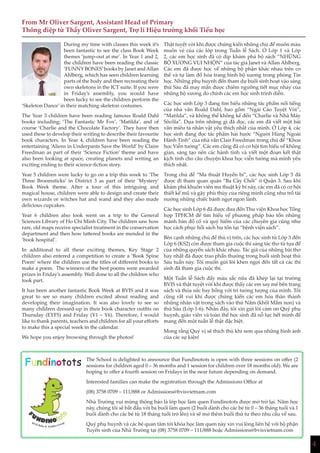 4
During my time with classes this week it’s
been fantastic to see the class Book Week
themes ‘jump-out at me’. In Year 1 and 2,
the children have been reading the classic
‘FUNNY BONES’books by Janet andAllan
Ahlberg, which has seen children learning
parts of the body and then recreating their
own skeletons in the ICT suite. If you were
in Friday’s assembly, you would have
been lucky to see the children perform the
‘Skeleton Dance’ in their matching skeleton costumes.
The Year 3 children have been reading famous Roald Dahl
books including; ‘The Fantastic Mr Fox’, ‘Matilda’, and of
course ‘Charlie and the Chocolate Factory’. They have then
used these to develop their writing to describe their favourite
book characters. In Year 4, children have been reading the
entertaining ‘Aliens in Underpants Save the World’ by Claire
Freedman as part of their ‘Science Fiction’ theme and have
also been looking at space, creating planets and writing an
exciting ending to their science-fiction story.
Year 5 children were lucky to go on a trip this week to ‘The
Three Broomsticks’ in District 3 as part of their ‘Mystery’
Book Week theme. After a tour of this intriguing and
magical house, children were able to design and create their
own wizards or witches hat and wand and they also made
delicious cupcakes.
Year 6 children also took went on a trip to the General
Sciences Library of Ho Chi Minh City. The children saw how
rare, old maps receive specialist treatment in the conservation
department and then how tattered books are mended in the
‘book hospital’.
In additional to all these exciting themes, Key Stage 2
children also entered a competition to create a ‘Book Spine
Poem’ where the children use the titles of different books to
make a poem. The winners of the best poems were awarded
prizes in Friday’s assembly. Well done to all the children who
took part.
It has been another fantastic Book Week at BVIS and it was
great to see so many children excited about reading and
developing their imagination. It was also lovely to see so
many children dressed-up in their book character outfits on
Thursday (EYFS) and Friday (Y1 – Y6). Therefore, I would
like to thank parents, teachers and children for all your efforts
to make this a special week in the calendar.
We hope you enjoy browsing through the photos!
From Mr Oliver Sargent, Assistant Head of Primary
Thông điệp từ Thầy Oliver Sargent, Trợ lí Hiệu trưởng khối Tiểu học
Thật tuyệt vời khi được chứng kiến những chủ đề muôn màu
muôn vẻ của các lớp trong Tuần lễ Sách. Ở Lớp 1 và Lớp
2, các em học sinh đã có dịp khám phá bộ sách “NHỮNG
BỘ XƯƠNG VUI NHỘN” của tác giả Janet và Allan Ahlberg.
Các em đã được học về những bộ phận khác nhau trên cơ
thể và tự làm đồ hóa trang hình bộ xương trong phòng Tin
học. Những phụ huynh đến tham dự buổi sinh hoạt vào sáng
thứ Sáu đã may mắn được chiêm ngưỡng tiết mục nhảy của
những bộ xương do chính các em học sinh trình diễn.
Các học sinh Lớp 3 đang tìm hiểu những tác phẩm nổi tiếng
của nhà văn Roald Dahl, bao gồm “Ngài Cáo Tuyệt Vời”,
“Matilda”, và không thể không kể đến “Charlie và Nhà Máy
Sôcôla”. Dựa trên những gì đã đọc, các em đã viết một bài
văn miêu tả nhân vật yêu thích nhất của mình. Ở Lớp 4, các
học sinh đang đọc tác phẩm hài hước “Người Hùng Ngoài
Hành Tinh” của nhà văn Clair Freedman trong chủ đề “Khoa
học Viễn tưởng”. Các em cũng đã có cơ hội tìm hiểu về không
gian, sáng tạo nên các hành tinh và viết một đoạn kết thật
kịch tính cho câu chuyện khoa học viễn tưởng mà mình yêu
thích nhất.
Trong chủ đề “Ma thuật Huyền bí”, các học sinh Lớp 5 đã
được đi tham quan quán “Ba Cây Chổi” ở Quận 3. Sau khi
khám phá khuôn viên ma thuật kỳ bí này, các em đã có cơ hội
thiết kế mũ và gậy phù thủy của riêng mình cũng như trổ tài
nướng những chiếc bánh ngọt ngon lành.
Các học sinh Lớp 6 đã được đưa đến Thư viện Khoa học Tổng
hợp TPHCM để tìm hiểu về phương pháp bảo tồn những
mảnh bản đồ cổ và quý hiếm của các chuyên gia cũng như
học cách phục hồi sách hư tổn tại “bệnh viện sách”.
Bên cạnh những chủ đề thú vị trên, các học sinh từ Lớp 3 đến
Lớp 6 (KS2) còn được tham gia cuộc thi sáng tác thơ từ tựa đề
của những quyển sách khác nhau. Tác giả của những bài thơ
hay nhất đã được trao phần thưởng trong buổi sinh hoạt thứ
Sáu tuần này. Tôi muốn gửi lời khen ngợi đến tất cả các thí
sinh đã tham gia cuộc thi.
Một Tuần lễ Sách đầy màu sắc nữa đã khép lại tại trường
BVIS và thật tuyệt vời khi được thấy các em say mê bên trang
sách và thỏa sức bay bổng với trí tưởng tượng của mình. Tôi
cũng rất vui khi được chứng kiến các em hóa thân thành
những nhân vật trong sách vào thứ Năm (khối Mầm non) và
thứ Sáu (Lớp 1-6). Nhân đây, tôi xin gửi lời cảm ơn Quý phụ
huynh, giáo viên và toàn thể học sinh đã nỗ lực hết mình để
mang đến một tuần lễ thật đặc biệt.
Mong rằng Quý vị sẽ thích thú khi xem qua những hình ảnh
của các sự kiện!
Fundinotots The School is delighted to announce that Fundinotots is open with three sessions on offer (2
sessions for children aged 0 – 36 months and 1 session for children over 18 months old). We are
hoping to offer a fourth session on Fridays in the near future depending on demand.
Interested families can make the registration through the Admissions Office at
(08) 3758 0709 – 111/888 or Admissions@bvisvietnam.com
Nhà Trường vui mừng thông báo là lớp học làm quen Fundinotots được mở trở lại. Năm học
này, chúng tôi sẽ bắt đầu với ba buổi làm quen (2 buổi dành cho các bé từ 0 – 36 tháng tuổi và 1
buổi dành cho các bé từ 18 tháng tuổi trở lên) và sẽ mở thêm buổi thứ tư theo nhu cầu về sau.
Quý phụ huynh và các bé quan tâm tới khóa học làm quen này xin vui lòng liên hệ với bộ phận
Tuyển sinh của Nhà Trường tại (08) 3758 0709 – 111/888 hoặc Admissions@bvisvietnam.com
4
 