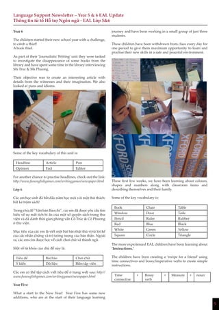 5
Language Support Newsletter – Year 5 & 6 EAL Update
Thông tin từ tổ Hỗ trợ Ngôn ngữ - EAL Lớp 5&6
journey and have been working in a small group of just three
students.
These children have been withdrawn from class every day for
one period to give them maximum opportunity to learn and
practise their new skills in a safe and peaceful environment.
These first few weeks, we have been learning about colours,
shapes and numbers along with classroom items and
describing themselves and their family.
Some of the key vocabulary is:
Book Chair Table
Window Door Toile
Pencil Ruler Rubber
Red Blue Black
White Green Yellow
Square Circle Triangle
The more experienced EAL children have been learning about
‘Instructions.’
The children have been creating a ‘recipe for a friend’ using
time connectives and bossy/imperative verbs to create simple
instructions.
Time
connective
+ Bossy
verb
+ Measure + noun
Year 6
The children started their new school year with a challenge,
to catch a thief!
A book thief.
As part of their ‘Journalistic Writing’ unit they were tasked
to investigate the disappearance of some books from the
library and have spent some time in the library interviewing
Ms Truc & Ms Phuong.
Their objective was to create an interesting article with
details from the witnesses and their imagination. We also
looked at puns and idioms.
Some of the key vocabulary of this unit is:
Headline Article Pun
Opinion Fact Editor
For another chance to practise headlines, check out the link:
http://www.funenglishgames.com/writinggames/newspaper.html
Lớp 6
Các em học sinh đã bắt đầu năm học mới với một thử thách:
bắt kẻ trộm sách!
Trong chủ đề “Văn bản Báo chí”, các em đã được yêu cầu tìm
hiểu về sự mất tích bí ẩn của một số quyển sách trong thư
viện và đã dành thời gian phỏng vấn Cô Trúc & Cô Phương
ở thư viện.
Mục tiêu của các em là viết một bài báo thật thú vị từ lời kể
của các nhân chứng và trí tưởng tượng của bản thân. Ngoài
ra, các em còn được học về cách chơi chữ và thành ngữ.
Một số từ khóa của chủ đề này là:
Tiêu đề Bài báo Chơi chữ
Ý kiến Dữ liệu Biên tập viên
Các em có thể tập cách viết tiêu đề ở trang web sau: http://
www.funenglishgames.com/writinggames/newspaper.html
Year Five
What a start to the New Year! Year Five has some new
additions, who are at the start of their language learning
 