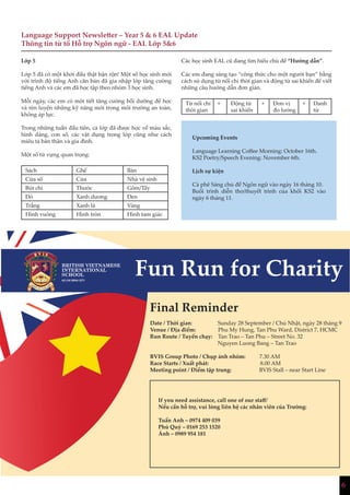 6
Language Support Newsletter – Year 5 & 6 EAL Update
Thông tin từ tổ Hỗ trợ Ngôn ngữ - EAL Lớp 5&6
Lớp 5
Lớp 5 đã có một khởi đầu thật bận rộn! Một số học sinh mới
với trình độ tiếng Anh căn bản đã gia nhập lớp tăng cường
tiếng Anh và các em đã học tập theo nhóm 3 học sinh.
Mỗi ngày, các em có một tiết tăng cường bồi dưỡng để học
và rèn luyện những kỹ năng mới trong môi trường an toàn,
không áp lực.
Trong những tuần đầu tiên, cả lớp đã được học về màu sắc,
hình dáng, con số, các vật dụng trong lớp cũng như cách
miêu tả bản thân và gia đình.
Một số từ vựng quan trọng:
Sách Ghế Bàn
Cửa sổ Cửa Nhà vệ sinh
Bút chì Thước Gôm/Tẩy
Đỏ Xanh dương Đen
Trắng Xanh lá Vàng
Hình vuông Hình tròn Hình tam giác
Các học sinh EAL cũ đang tìm hiểu chủ đề “Hướng dẫn”.
Các em đang sáng tạo “công thức cho một người bạn” bằng
cách sử dụng từ nối chỉ thời gian và động từ sai khiến để viết
những câu hướng dẫn đơn giản.
Từ nối chỉ
thời gian
+ Động từ
sai khiến
+ Đơn vị
đo lường
+ Danh
từ
Upcoming Events
Language Learning Coffee Morning: October 16th.
KS2 Poetry/Speech Evening: November 6th.
Lịch sự kiện
Cà phê Sáng chủ đề Ngôn ngữ vào ngày 16 tháng 10.
Buổi trình diễn thơ/thuyết trình của khối KS2 vào
ngày 6 tháng 11.
Final Reminder
Date / Thời gian: Sunday 28 September / Chủ Nhật, ngày 28 tháng 9
Venue / Địa điểm: Phu My Hung, Tan Phu Ward, District 7, HCMC
Run Route / Tuyến chạy: Tan Trao – Tan Phu – Street No. 32
			 Nguyen Luong Bang – Tan Trao
BVIS Group Photo / Chụp ảnh nhóm: 7.30 AM
Race Starts / Xuất phát: 8.00 AM
Meeting point / Điểm tập trung: BVIS Stall – near Start Line
If you need assistance, call one of our staff/
Nếu cần hỗ trợ, vui lòng liên hệ các nhân viên của Trường:
Tuấn Anh – 0974 409 039
Phú Quý – 0169 253 1520
Ánh – 0989 954 181
 