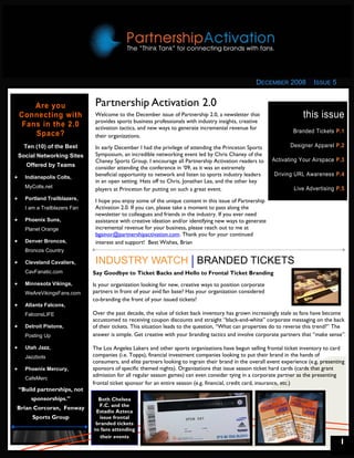 DECEMBER 2008            ISSUE 5


        Are you                  Partnership Activation 2.0
    Connecting with              Welcome to the December issue of Partnership 2.0, a newsletter that                       this issue
                                 provides sports business professionals with industry insights, creative
     Fans in the 2.0             activation tactics, and new ways to generate incremental revenue for
                                                                                                                      Branded Tickets P.1
        Space?                   their organizations.
      Ten (10) of the Best       In early December I had the privilege of attending the Princeton Sports             Designer Apparel P.2
    Social Networking Sites      Symposium, an incredible networking event led by Chris Chaney of the
                                 Chaney Sports Group. I encourage all Partnership Activation readers to      Activating Your Airspace P.3
      Offered by Teams           consider attending the conference in ‘09, as it was an extremely
•     Indianapolis Colts,
                                 beneficial opportunity to network and listen to sports industry leaders      Driving URL Awareness P.4
                                 in an open setting. Hats off to Chris, Jonathan Lea, and the other key
      MyColts.net
                                 players at Princeton for putting on such a great event.                               Live Advertising P.5
•     Portland Trailblazers,     I hope you enjoy some of the unique content in this issue of Partnership
      I am a Trailblazers Fan    Activation 2.0. If you can, please take a moment to pass along the
                                 newsletter to colleagues and friends in the industry. If you ever need
•     Phoenix Suns,              assistance with creative ideation and/or identifying new ways to generate
      Planet Orange              incremental revenue for your business, please reach out to me at
                                 bgainor@partnershipactivation.com. Thank you for your continued
•     Denver Broncos,            interest and support! Best Wishes, Brian
      Broncos Country

•     Cleveland Cavaliers,       INDUSTRY WATCH BRANDED TICKETS
      CavFanatic.com            Say Goodbye to Ticket Backs and Hello to Frontal Ticket Branding
•     Minnesota Vikings,        Is your organization looking for new, creative ways to position corporate
      WeAreVikingsFans.com      partners in front of your avid fan base? Has your organization considered
                                co-branding the front of your issued tickets?
•     Atlanta Falcons,
      FalconsLIFE               Over the past decade, the value of ticket back inventory has grown increasingly stale as fans have become
                                accustomed to receiving coupon discounts and straight “black-and-white” corporate messaging on the back
•     Detroit Pistons,          of their tickets. This situation leads to the question, “What can properties do to reverse this trend?” The
      Posting Up                answer is simple. Get creative with your branding tactics and involve corporate partners that “make sense”.

•     Utah Jazz,                The Los Angeles Lakers and other sports organizations have begun selling frontal ticket inventory to card
      Jazzbots                  companies (i.e. Topps), financial investment companies looking to put their brand in the hands of
                                consumers, and elite partners looking to ingrain their brand in the overall event experience (e.g. presenting
•     Phoenix Mercury,          sponsors of specific themed nights). Organizations that issue season ticket hard cards (cards that grant
                                admission for all regular season games) can even consider tying in a corporate partner as the presenting
      CafeMerc
                                frontal ticket sponsor for an entire season (e.g. financial, credit card, insurance, etc.)
    “Build partnerships, not
        sponsorships.”            Both Chelsea
                                  F.C. and the
Brian Corcoran, Fenway
                                 Estadio Azteca
         Sports Group             issue frontal
                                 branded tickets
                                to fans attending
                                   their events
                                                                                                                                           1
 
