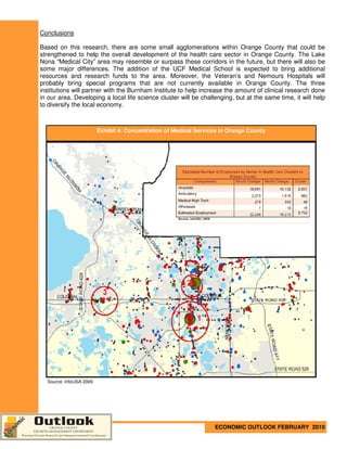 Conclusions

Based on this research, there are some small agglomerations within Orange County that could be
strengthened to help the overall development of the health care sector in Orange County. The Lake
Nona “Medical City” area may resemble or surpass these corridors in the future, but there will also be
some major differences. The addition of the UCF Medical School is expected to bring additional
resources and research funds to the area. Moreover, the Veteran’s and Nemours Hospitals will
probably bring special programs that are not currently available in Orange County. The three
institutions will partner with the Burnham Institute to help increase the amount of clinical research done
in our area. Developing a local life science cluster will be challenging, but at the same time, it will help
to diversify the local economy.



                         Exhibit 4: Concentration of Medical Services in Orange County




  Source: InfoUSA 2009




                                                                   ECONOMIC OUTLOOK FEBRUARY 2010
 