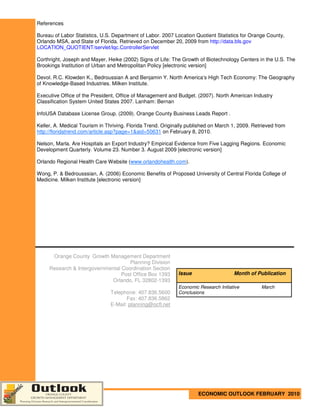 References

Bureau of Labor Statistics, U.S. Department of Labor. 2007 Location Quotient Statistics for Orange County,
Orlando MSA, and State of Florida. Retrieved on December 20, 2009 from http://data.bls.gov
LOCATION_QUOTIENT/servlet/lqc.ControllerServlet

Corthright, Joseph and Mayer, Heike (2002) Signs of Life: The Growth of Biotechnology Centers in the U.S. The
Brookings Institution of Urban and Metropolitan Policy [electronic version]

Devol. R.C. Klowden K., Bedroussian A and Benjamin Y. North America’s High Tech Economy: The Geography
of Knowledge-Based Industries. Milken Institute.

Executive Office of the President, Office of Management and Budget. (2007). North American Industry
Classification System United States 2007. Lanham: Bernan

InfoUSA Database License Group. (2009). Orange County Business Leads Report .

Keller, A. Medical Tourism in Thriving. Florida Trend. Originally published on March 1, 2009. Retrieved from
http://floridatrend.com/article.asp?page=1&aid=50631 on February 8, 2010.

Nelson, Marla. Are Hospitals an Export Industry? Empirical Evidence from Five Lagging Regions. Economic
Development Quarterly. Volume 23. Number 3. August 2009 [electronic version]

Orlando Regional Health Care Website (www.orlandohealth.com).

Wong, P. & Bedrousssian, A. (2006) Economic Benefits of Proposed University of Central Florida College of
Medicine. Milken Institute [electronic version]




      Orange County Growth Management Department
                                     Planning Division
     Research & Intergovernmental Coordination Section
                                  Post Office Box 1393       Issue                    Month of Publication
                             Orlando, FL 32802-1393
                                                             Economic Research Initiative        March
                                Telephone: 407.836.5600      Conclusions
                                       Fax: 407.836.5862
                                E-Mail: planning@ocfl.net




                                                                      ECONOMIC OUTLOOK FEBRUARY 2010
 