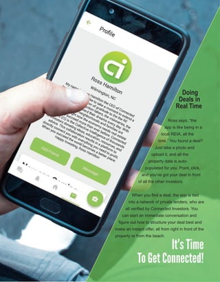 10
Doing
Deals in
Real Time
Ross says, “the 
app is like being in a 
local REIA, all the 
time.” You found a deal? 
Just take a photo and 
upload it, and all the 
property data is auto­
populated for you. Point, click, 
and you’ve got your deal in front 
of all the other investors.
When you find a deal, the app is tied 
into a network of private lenders, who are 
all verified by Connected Investors. You 
can start an immediate conversation and 
figure out how to structure your deal best and 
make an instant offer, all from right in front of the 
property or from the beach.
It’s Time
To Get Connected!
 