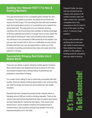 11
Building Your Network FAST > For New &
Existing Members
This app should prove to be a complete game changer for new 
investors. The capital is out there, the deals are out there and 
buyers are still hungry. The one thing that has held new investors 
back from being able to jump in is connections and a network for 
doing deals fast. The app gives it to you instantly. Existing 
members who have found they have slacked on taking advantage 
of all their potential connections no longer have to worry about the 
extra step of checking an inbox and accepting friend requests. 
You still have to be connected to DM someone on the system, but 
you can now connect with a click on a notification on your phone. 
Existing members can use the opportunity to catch up on the 
hundreds of pending connections they have and super­size their 
network in minutes.
Successfully Bringing Real Estate Into A
Mobile World
If anyone can deliver a game changing mobile app for investors, 
Ross and his team are certainly the horse to bet on in the race. 
Connected Investors has a strong history of pioneering real 
progress in real estate investing.
It is a team never willing to rest on what they succeeded with last 
quarter. They are always thinking about what’s next, and how they 
can improve things and solve the next problem for real estate 
investors. 
Recently that has included the private lender network which is 
handling around $3B per month in lending requests. There is the 
robust news and honest blog feed that helps investors spot trends 
and get inside tips for improving their game. Then there is the 
Smart Forum, which enables investors and professionals to 
connect online, ask questions and get real answers from their 
experienced peers out in the field. 
Pinpoint Profits, the tools 
that has transformed the 
industry with access to off 
market inventory data and 
seller contact info, has even 
completely blown the 
expectations the firm had for 
it out of the water. As Ross 
puts it, “it solves a huge 
problem.”
If you could possible want 
anything else to fuel your 
real estate investor journey, 
Ross leaked the newest 
addition to the platform ­ a 
funding portal for everything 
else you need to finance.
It’sTime
ToGetConnected!
 