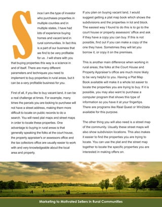 15
S
ince I am the type of investor 
who purchases properties in 
multiple counties and in 
multiple states, I have had 
lots of experience buying 
homes and vacant land in 
rural communities. In fact this 
is a part of our business that 
we find to be very profitable 
for us . I will share with you 
that buying properties this way is a science in 
and of itself. There are many different 
parameters and techniques you need to 
implement to buy properties in rural areas, but it 
can be a very profitable business for you.
First of all, if you like to buy vacant land, it can be 
a real challenge at times. For example, many 
times the parcels you are looking to purchase will 
not have a street address, making them more 
difficult to locate on public records to do a 
search. You will need plat maps and street maps 
in order to locate these properties. One 
advantage to buying in rural areas is that 
generally speaking the folks at the court house, 
the property appraiser's or assessors office and 
the tax collectors office are usually easier to work 
with and very knowledgeable about the local 
area and property. 
If you plan on buying vacant land, I would 
suggest getting a plat map book which shows the 
subdivisions and the properties in lot and block. 
The easiest way I found to do this is to go to the 
court house or property assessors’ office and ask 
if they have a copy you can buy. If this is not 
possible, find out if you can make a copy of the 
one they have. Sometimes they will let you 
borrow it, or copy it on the premises. 
This is another main difference when working in 
rural areas; the folks at the Court House and 
Property Appraiser’s office are much more likely 
to be very helpful to you. Having a Plat Map 
Book available will make it a whole lot easier to 
locate the properties you are trying to buy. If it is 
possible, you may also want to purchase a 
computer program that shows this type of 
information so you have it at your fingertips. 
There are programs like Real Quest or Win2data 
available for this purpose.
The other thing you will also need is a street map 
of the community. Usually these street maps will 
also show subdivision locations. This also makes 
it easier to find the properties you are trying to 
locate. You can use the plat and the street map 
together to locate the specific properties you are 
interested in making offers on.
Marketing to Motivated Sellers in Rural Communities
 