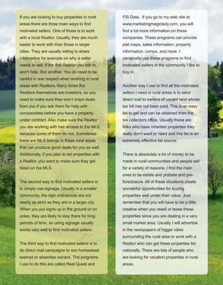 16
If you are looking to buy properties in rural 
areas there are three main ways to find 
motivated sellers. One of those is to work 
with a local Realtor. Usually, they are much 
easier to work with than those in larger 
cities. They are usually willing to share 
information for example on why a seller 
needs to sell. If the first Realtor you talk to 
won't help, find another. You do need to be 
careful in one respect when working in rural 
areas with Realtors. Many times the 
Realtors themselves are investors, so you 
need to make sure they won’t snipe deals 
from you if you ask them for help with 
comparables before you have a property 
under contract. Also make sure the Realtor 
you are working with has access to the MLS 
because some of them do not. Sometimes 
there are MLS listings in these rural areas 
that can produce good deals for you as well. 
Additionally, if you plan to list properties with 
a Realtor, you want to make sure they get 
listed on the MLS.
The second way to find motivated sellers is 
to simply use signage. Usually in a smaller 
community, the sign ordinances are not 
nearly as strict as they are in a larger city. 
When you put signs up in the ground or on 
poles, they are likely to stay there for long 
periods of time, so using signage usually 
works very well to find motivated sellers.
The third way to find motivated sellers is to 
do direct mail campaigns to non­homestead 
exempt or absentee owners. The programs 
I use to do this are called Real Quest and 
FIS Data.  If you go to my web site at 
www.marketingmagiclady.com, you will 
find a lot more information on these 
companies. These programs can provide 
plat maps, sales information, property 
information, comps, and more. I 
personally use these programs to find 
motivated sellers in the community I like to 
buy in. 
Another way I use to find all the motivated 
sellers I need in rural areas is to send 
direct mail to owners of vacant land whose 
tax bill has not been paid. This is an easy 
list to get and can be obtained from the 
tax collectors office. Usually these are 
folks who have inherited properties they 
really don’t want or need and this list is an 
extremely effective list source.
There is absolutely a lot of money to be 
made in rural communities and people sell 
for a variety of reasons. I find the main 
ones to be estate and probate and pre­
foreclosure. All of these situations create 
wonderful opportunities for buying 
properties well under their value. Just 
remember that you will have to be a little 
creative when you resell or lease these 
properties since you are dealing in a very 
small market area. Usually I will advertise 
in the newspapers of bigger cities 
surrounding the rural area or work with a 
Realtor who can get these properties list 
nationally. There are lots of people who 
are looking for vacation properties in rural 
areas.
 