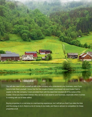 17
You will also need to set yourself up with a title company who understands your business, even if you 
have to train them yourself. I know that the first couple of deals I purchased into land trusts I had to 
explain to the title company. I even provided them with the deed that included all of the duties of the 
trustee. Once you have them trained, they can be a real asset to your business, especially when it comes 
to working with out of state sellers. 
Buying properties in a rural area is a real learning experience, but I will tell you that if you take the time 
and the energy to do it, there is a lot of money to be made, and there is almost no competition for these 
properties at all. 
 