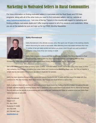 18
Kathy Kennebrook
Kathy Kennebrook is the ultimate success story. She spent over 20 years in the banking industry 
before discovering the world of real estate. After attending some real estate seminars this 4 foot 
11 mother of two got really excited and before you know it she’d bought and sold hundreds of 
properties using none of her own money or credit.
Kathy holds a degree in finance and has co­authored the books­ The Venus Approach to Real 
Estate Investing, Walking With the Wise Real Estate Investor, and Walking With the Wise 
Entrepreneur which also includes real estate experts Suze Orman, Robert Kiyosaki, and Dr. Wayne Dyer. 
She is the nation’s leading expert at finding highly qualified, motivated sellers, buyers and lenders using many types of direct 
mail marketing. She is known throughout the United States and Canada as the Marketing Magic Lady. She has put together a 
simple step­by­step system that anyone can follow to duplicate her success.
Kathy has been speaking throughout the country and across Canada for over 14 years and has shared the stage with Ron 
LeGrand, Dr. Phil, Dan Kennedy, Mark Victor Hansen, Ted Thomas and Suze Orman to name a few. 
Kathy is going to share with you how she generates a seven figure income by mailing a handful of letters throughout the year 
to highly selected targets by knowing exactly what to send them, who to send them to and exactly how to deliver her message. 
She will teach you the secrets of pre­screening and automating your marketing and follow up systems to put your entire Real 
Estate business on auto­pilot. 
Kathy Kennebrook
Dagger LLC
P.O. Box 14343
Bradenton Fl 34280
941­792­5390
941­795­6887 (fax)
kpaddler@att.net
For more information on finding motivated sellers in rural areas and the Real Quest and FIS Data 
programs, along with all of the other tools you need to find motivated sellers, visit my  website at 
www.marketingmagiclady.com  I am one of the top Trainers in the country with regard to marketing and 
finding profitable real estate deals and I offer ongoing support to all of my students and customers. While 
you are at the website be sure and sign up for my FREE Monthly Newsletter.
Marketing to Motivated Sellers in Rural Communities
 