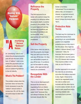 21
Dealing With
“Balloon”
Payments
mortizing
” Versus
“Balloon”
Notes
An “amortizing” note is one 
where the principal amount is 
paid off over the term of the 
loan. A “balloon” note is one 
where the payments are not 
sufficient to retire the debt, 
and an outstanding balance 
is due at maturity.
What Is The Problem?
The problem arises when the 
borrower does not have the 
funds necessary to pay the 
“balloon” amount when it 
comes due. Oh, oh! So, here 
are some ways to deal with 
that!
"A
Refinance the
Property
The first recourse for an 
owner who wants to keep the 
property is to refinance either 
the property itself, or another 
property in the portfolio. This 
is a good approach as long 
as financing conditions are 
favorable. If conditions are 
not favorable, other 
approaches will need to be 
considered.
Sell the Property
If the owner does not care to 
own the property any longer, 
they can sell it and have the 
sale pay off the loan. Or, they 
can sell another property to 
pay off the loan. If conditions 
are not favorable for selling, 
again, other approaches will 
need to be considered.
Renegotiate With
the Lender
This is not an ideal approach 
because the borrower is 
negotiating from an inferior 
position. The lender “has the 
upper hand” because they 
can always foreclose. So, the 
borrower should offer the 
lender a monetary 
“inducement” for an extension, 
either a fee, an increase in 
interest, or payment amount, 
or both. But, it gets the job 
done! (Unless the lender says, 
“No”!)
Protective Note
Terms
The best way for a borrower to 
protect themselves from 
becoming in an uncomfortable 
position is to negotiate 
protective terms in the note in 
the first place. One might be 
called a “rollover clause” or an 
“extension”. Here, for 
example, the borrower gets a 
time extension, say two years, 
for a 2% interest rate increase. 
This must be written in the 
note as one of its terms.
Another approach is to convert 
the note into an amortizing 
one when the balloon payment 
is due. Again, these terms 
need to be negotiated when 
the note is written and 
included with the other terms. 
In some cases, lenders do not 
need a cash payoff and enjoy 
receiving reliable note 
payments from a proven 
borrower.
 
