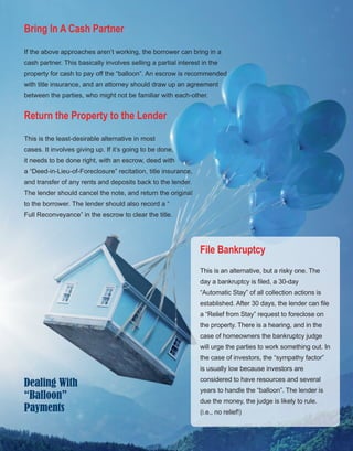 22
Bring In A Cash Partner
If the above approaches aren’t working, the borrower can bring in a 
cash partner. This basically involves selling a partial interest in the 
property for cash to pay off the “balloon”. An escrow is recommended 
with title insurance, and an attorney should draw up an agreement 
between the parties, who might not be familiar with each­other.
Return the Property to the Lender
This is the least­desirable alternative in most 
cases. It involves giving up. If it’s going to be done, 
it needs to be done right, with an escrow, deed with 
a “Deed­in­Lieu­of­Foreclosure” recitation, title insurance, 
and transfer of any rents and deposits back to the lender. 
The lender should cancel the note, and return the original 
to the borrower. The lender should also record a “
Full Reconveyance” in the escrow to clear the title.
File Bankruptcy
This is an alternative, but a risky one. The 
day a bankruptcy is filed, a 30­day 
“Automatic Stay” of all collection actions is 
established. After 30 days, the lender can file 
a “Relief from Stay” request to foreclose on 
the property. There is a hearing, and in the 
case of homeowners the bankruptcy judge 
will urge the parties to work something out. In 
the case of investors, the “sympathy factor” 
is usually low because investors are 
considered to have resources and several 
years to handle the “balloon”. The lender is 
due the money, the judge is likely to rule. 
(i.e., no relief!)
Dealing With
“Balloon”
Payments
 
