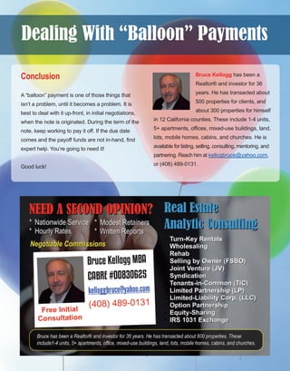 23
Conclusion
A “balloon” payment is one of those things that 
isn’t a problem, until it becomes a problem. It is 
best to deal with it up­front, in initial negotiations, 
when the note is originated. During the term of the 
note, keep working to pay it off. If the due date 
comes and the payoff funds are not in­hand, find 
expert help. You’re going to need it!
Good luck!
Bruce Kellogg has been a 
Realtor® and investor for 36 
years. He has transacted about 
500 properties for clients, and 
about 300 properties for himself 
in 12 California counties. These include 1­4 units, 
5+ apartments, offices, mixed­use buildings, land, 
lots, mobile homes, cabins, and churches. He is 
available for listing, selling, consulting, mentoring, and 
partnering. Reach him at kellogbruce@yahoo.com, 
or (408) 489­0131.
Dealing With “Balloon” Payments
 