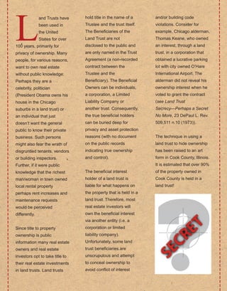 26
L
and Trusts have 
been used in 
the United 
States for over 
100 years, primarily for 
privacy of ownership. Many 
people, for various reasons, 
want to own real estate 
without public knowledge. 
Perhaps they are a 
celebrity, politician 
(President Obama owns his 
house in the Chicago 
suburbs in a land trust) or 
an individual that just 
doesn’t want the general 
public to know their private 
business. Such persons 
might also fear the wrath of 
disgruntled tenants, vendors 
or building inspectors. 
Further, if it were public 
knowledge that the richest 
man/woman in town owned 
local rental property 
perhaps rent increases and 
maintenance requests 
would be perceived 
differently.
Since title to property 
ownership is public 
information many real estate 
owners and real estate 
investors opt to take title to 
their real estate investments 
in land trusts. Land trusts 
hold title in the name of a 
Trustee and the trust itself. 
The Beneficiaries of the 
Land Trust are not 
disclosed to the public and 
are only named in the Trust 
Agreement (a non­recorded 
contract between the 
Trustee and the 
Beneficiary). The Beneficial 
Owners can be individuals, 
a corporation, a Limited 
Liability Company or 
another trust. Consequently, 
the true beneficial holders 
can be buried deep for 
privacy and asset protection 
reasons (with no document 
on the public records 
indicating true ownership 
and control).
The beneficial interest 
holder of a land trust is 
liable for what happens on 
the property that is held in a 
land trust. Therefore, most 
real estate investors will 
own the beneficial interest 
via another entity (i.e. a 
corporation or limited 
liability company). 
Unfortunately, some land 
trust beneficiaries are 
unscrupulous and attempt 
to conceal ownership to 
avoid conflict of interest 
and/or building code 
violations. Consider for 
example, Chicago alderman, 
Thomas Keane, who owned 
an interest, through a land 
trust, in a corporation that 
obtained a lucrative parking 
lot with city owned O’Hare 
International Airport. The 
alderman did not reveal his 
ownership interest when he 
voted to grant the contract 
(see Land Trust 
Secrecy—Perhaps a Secret 
No More, 23 DePaul L. Rev. 
509,511 n.10 (1973)).
The technique in using a 
land trust to hide ownership 
has been raised to an art 
form in Cook County, Illinois. 
It is estimated that over 90% 
of the property owned in 
Cook County is held in a 
land trust!
 