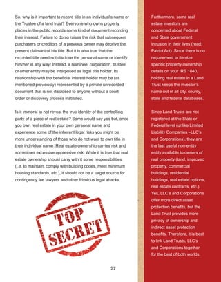 27
So, why is it important to record title in an individual’s name or 
the Trustee of a land trust? Everyone who owns property 
places in the public records some kind of document recording 
their interest. Failure to do so raises the risk that subsequent 
purchasers or creditors of a previous owner may deprive the 
present claimant of his title. But it is also true that the 
recorded title need not disclose the personal name or identify 
him/her in any way! Instead, a nominee, corporation, trustee 
or other entity may be interposed as legal title holder. Its 
relationship with the beneficial interest holder may be (as 
mentioned previously) represented by a private unrecorded 
document that is not disclosed to anyone without a court 
order or discovery process instituted.
Is it immoral to not reveal the true identity of the controlling 
party of a piece of real estate? Some would say yes but, once 
you own real estate in your own personal name and 
experience some of the inherent legal risks you might be 
more understanding of those who do not want to own title in 
their individual name. Real estate ownership carries risk and 
sometimes excessive oppressive risk. While it is true that real 
estate ownership should carry with it some responsibilities 
(i.e. to maintain, comply with building codes, meet minimum 
housing standards, etc.), it should not be a target source for 
contingency fee lawyers and other frivolous legal attacks.
Furthermore, some real 
estate investors are 
concerned about Federal 
and State government 
intrusion in their lives (read: 
Patriot Act). Since there is no 
requirement to itemize 
specific property ownership 
details on your IRS 1040, 
 holding real estate in a Land 
Trust keeps the investor’s 
name out of all city, county, 
state and federal databases.
Since Land Trusts are not 
registered at the State or 
Federal level (unlike Limited 
Liability Companies –LLC’s 
and Corporations), they are 
the last useful non­entity 
entity available to owners of 
real property (land, improved 
property, commercial 
buildings, residential 
buildings, real estate options, 
real estate contracts, etc.). 
Yes, LLC’s and Corporations 
offer more direct asset 
protection benefits, but the 
Land Trust provides more 
privacy of ownership and 
indirect asset protection 
benefits. Therefore, it is best 
to link Land Trusts, LLC’s 
and Corporations together 
for the best of both worlds.
 