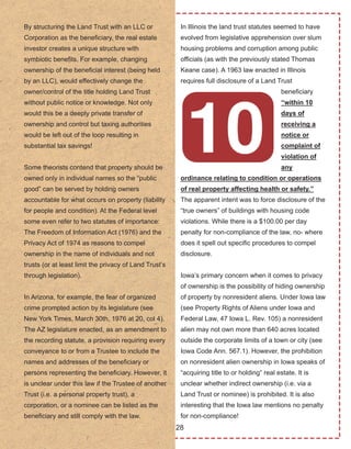 28
By structuring the Land Trust with an LLC or 
Corporation as the beneficiary, the real estate 
investor creates a unique structure with 
symbiotic benefits. For example, changing 
ownership of the beneficial interest (being held 
by an LLC), would effectively change the 
owner/control of the title holding Land Trust 
without public notice or knowledge. Not only 
would this be a deeply private transfer of 
ownership and control but taxing authorities 
would be left out of the loop resulting in 
substantial tax savings!
Some theorists contend that property should be 
owned only in individual names so the “public 
good” can be served by holding owners 
accountable for what occurs on property (liability 
for people and condition). At the Federal level 
some even refer to two statutes of importance: 
The Freedom of Information Act (1976) and the 
Privacy Act of 1974 as reasons to compel 
ownership in the name of individuals and not 
trusts (or at least limit the privacy of Land Trust’s 
through legislation). 
In Arizona, for example, the fear of organized 
crime prompted action by its legislature (see 
New York Times, March 30th, 1976 at 20, col 4). 
The AZ legislature enacted, as an amendment to 
the recording statute, a provision requiring every 
conveyance to or from a Trustee to include the 
names and addresses of the beneficiary or 
persons representing the beneficiary. However, it 
is unclear under this law if the Trustee of another 
Trust (i.e. a personal property trust), a 
corporation, or a nominee can be listed as the 
beneficiary and still comply with the law.
In Illinois the land trust statutes seemed to have 
evolved from legislative apprehension over slum 
housing problems and corruption among public 
officials (as with the previously stated Thomas 
Keane case). A 1963 law enacted in Illinois 
requires full disclosure of a Land Trust 
beneficiary 
“within 10 
days of 
receiving a 
notice or 
complaint of 
violation of 
any 
ordinance relating to condition or operations 
of real property affecting health or safety.” 
The apparent intent was to force disclosure of the 
“true owners” of buildings with housing code 
violations. While there is a $100.00 per day 
penalty for non­compliance of the law, no­ where 
does it spell out specific procedures to compel 
disclosure.
Iowa’s primary concern when it comes to privacy 
of ownership is the possibility of hiding ownership 
of property by nonresident aliens. Under Iowa law 
(see Property Rights of Aliens under Iowa and 
Federal Law, 47 Iowa L. Rev. 105) a nonresident 
alien may not own more than 640 acres located 
outside the corporate limits of a town or city (see 
Iowa Code Ann. 567.1). However, the prohibition 
on nonresident alien ownership in Iowa speaks of 
“acquiring title to or holding” real estate. It is 
unclear whether indirect ownership (i.e. via a 
Land Trust or nominee) is prohibited. It is also 
interesting that the Iowa law mentions no penalty 
for non­compliance!
 