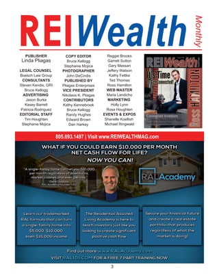 3
REIWealth
Monthly
PUBLISHER
Linda Pliagas
LEGAL COUNSEL 
Boesch Law Group
CONSULTANTS
Steven Kendis, GRI
Bruce Kellogg
ADVERTISING 
Jason Burke
Kasey Barrett
Patricia Rodriguez
EDITORIAL STAFF
Tim Houghten
Stephanie Mojica
COPY EDITOR
Bruce Kellogg
Stephanie Mojica
PHOTOGRAPHER
John DeCindis
PUBLISHED BY
Pliagas Enterprises
VICE PRESIDENT
Nikolaos K. Pliagas
CONTRIBUTORS
Kathy Kennebrook
Bruce Kellogg
Randy Hughes
Edward Brown
Dan Harkey
Reggie Brooks
Garrett Sutton
Gary Massari
Jeffery Watson
Kathy Fettke
Ted Thomas
Ross Hamilton
WEB MASTER
Maria Landicho
MARKETING 
Holly Lynn
Rosa Houghten
EVENTS & EXPOS
Shanelle Koellish 
Michael Ringwald
805.693.1497 | Visit www.REIWEALTHMAG.com
 