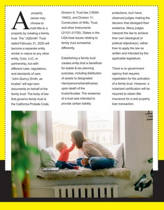 32
A
 property 
owner may 
choose to 
hold title to a 
property by creating a family 
trust. The “JQSmith” Trust 
dated February 31, 2020 will 
become a separate entity 
similar in nature to any other 
entity, Corp, LLC, or 
partnership, but with 
different rules, regulations, 
and standards of care. 
 “John Quincy Smith, as 
trustee” will sign loan 
documents on behalf of the 
family trust. The body of law 
that governs family trust is 
the California Probate Code, 
Division 9, Trust law (15000­
19403), and Division 11, 
Construction of Wills, Trust, 
and other Instruments 
(21101­21700). States in the 
USA treat issues relating to 
family trust somewhat 
differently.
Establishing a family trust 
creates entity that is beneficial 
for estate & tax planning 
purposes, including distribution 
of assets to designated 
Heirs/persons/beneficiaries 
upon death of the 
trustor/trustee. The existence 
of a trust was intended to 
provide certain liability 
protections, but I have 
observed judges making the 
decision that disregard their 
existence. Many judges 
interpret the law to achieve 
their own ideological or 
political objective(s), rather 
than to apply the law as 
written and intended by the 
applicable legislature.
There is no government 
agency that requires 
registration for the activation 
of a family trust. However, a 
notarized certification will be 
required to obtain title 
insurance for a real property 
loan transaction.
 