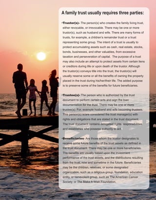 33
A family trust usually requires three parties:
•Trustor(s)– The person(s) who creates the family living trust, 
either revocable, or irrevocable. There may be one or more 
trustor(s), such as husband and wife. There are many forms of 
trusts, for example, a children’s remainder trust or a trust 
representing some group. The intent of a trust is usually to 
protect accumulating assets such as cash, real estate, stocks, 
bonds, businesses, and other valuables, from excessive 
taxation and perseveration of capital.  The purpose of a trust 
may also include an attempt to protect assets from certain liens 
or creditors during life or upon death of the trustor. Although 
the trustor(s) conveys title into the trust, the trustor(s) will 
usually reserve some or all the benefits of owning the property 
placed in the trust during his/her/their life. The added purpose 
is to preserve some of the benefits for future beneficiaries.
•Trustee(s)­ The person who is authorized by the trust 
document to perform certain acts and sign the loan 
documentation for the trust. There may be one or more 
trustee(s). For, example husband and wife becoming trustees. 
This person(s) is/are considered the trust manager(s) with 
rights and obligations that are stated in the trust document. 
The trust document contains delegated rights, responsibilities 
and establishes who possess authority to act.
•Beneficiaries­ Are those whom the trustor designates to 
receive some future benefits of the trust assets as defined in 
the trust document. There may be one or more beneficiaries. 
The benefits are usually based upon the investment 
performance of the trust assets, and the distributions resulting 
from the trust, now and sometime in the future. Beneficiaries 
may be the children, relatives, or some designated 
organization, such as a religious group, foundation, education 
entity, or benevolent group, such as The American Cancer 
Society, or The Make A Wish Foundation.
 