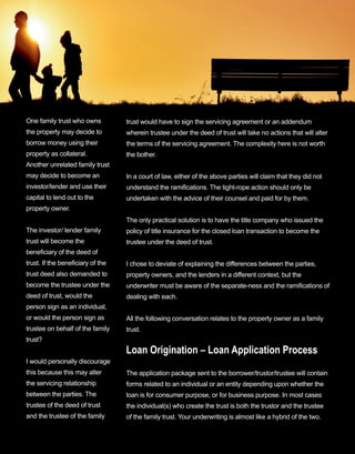 35
One family trust who owns 
the property may decide to 
borrow money using their 
property as collateral. 
 Another unrelated family trust 
may decide to become an 
investor/lender and use their 
capital to lend out to the 
property owner.
The investor/ lender family 
trust will become the 
beneficiary of the deed of 
trust. If the beneficiary of the 
trust deed also demanded to 
become the trustee under the 
deed of trust, would the 
person sign as an individual, 
or would the person sign as 
trustee on behalf of the family 
trust?
I would personally discourage 
this because this may alter 
the servicing relationship 
between the parties. The 
trustee of the deed of trust 
and the trustee of the family 
trust would have to sign the servicing agreement or an addendum 
wherein trustee under the deed of trust will take no actions that will alter 
the terms of the servicing agreement. The complexity here is not worth 
the bother.
In a court of law, either of the above parties will claim that they did not 
understand the ramifications. The tight­rope action should only be 
undertaken with the advice of their counsel and paid for by them.
The only practical solution is to have the title company who issued the 
policy of title insurance for the closed loan transaction to become the 
trustee under the deed of trust.
I chose to deviate of explaining the differences between the parties, 
property owners, and the lenders in a different context, but the 
underwriter must be aware of the separate­ness and the ramifications of 
dealing with each.
All the following conversation relates to the property owner as a family 
trust.
Loan Origination – Loan Application Process
The application package sent to the borrower/trustor/trustee will contain 
forms related to an individual or an entity depending upon whether the 
loan is for consumer purpose, or for business purpose. In most cases 
the individual(s) who create the trust is both the trustor and the trustee 
of the family trust. Your underwriting is almost like a hybrid of the two.
 