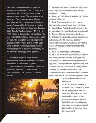 36
The question about consumer purpose vs 
business purpose arises.  If the occupant is a 
home owner who is the trustor and trustee, 
consumer laws prevails. The above is a broad 
statement.  Each circumstance is different. 
 Also, when a trustor creates a family trust and 
conveys/transfers title of the property into the 
trust, there is are California Revenue & Taxation 
Code, Transfer Tax Exemptions, R&T 11911 to 
11930 relates to documentary transfer fees.  The 
code relating to transferring into or out of a trust 
is 11930. The exemption to avoid property tax 
reassessment for related parties is R&T Code 
62(d), and 61(h). Consult your accountant or 
attorney for advice of this issue. Do not rely on 
this article for making your final decision.
1.   Business Entity Loan Application­in 
circumstances where the property is non­owner, 
and the loan is for business purpose.
2.   Personal loan application­in circumstances 
where the property is occupied by the 
trustor/trustee and the loan is for consumer 
purpose.
3.   Business Credit Authorization for the Trust­In 
most cases this requirement will be waived­
applies as (1) above.
4.   Personal Credit Authorization for the Trustee­
applies to (2) above.
5.   Bank Statements of the trust, or as an 
alternative the trustor/trustee as an individual.
6.   Year to Date Profit & Loss of the trust, or as 
an alternative the trustor/trustee as an individual.
7.   Current Balance Sheet­same as above.
8.   Disclosure regarding insurance requirement, 
authorization for the insurance agent or 
representative to communicate and provide the 
lender with requested information regarding 
coverage.
9.   8821 Tax Information Authorization.
10. 8821 tax information authorization, if required. 
This form authorizes the IRS to disclose your 
confidential tax information to the person that is 
appointed, usually the lender representative. The 
completion of the form may be voluntary be the 
borrower but required by the lender. The 
completed form with be sent to the IRS, who will 
in turn send the tax return to the appointed party. 
Certain lenders may have this 
requirement.
11.  4506­T request for copy of 
tax return. The purpose is to allow 
the lender to retrieve past tax 
transcripts. The document must 
be signed and dated by the 
taxpayer or managing member 
that will give a third­party lender 
permission to retrieve requested 
data. Certain lenders may have 
this requirement.
 