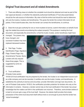 37
UnderwritingaLoanTransactionwheretheBorrowerisaFamilyTrust
Original Trust document and all related Amendments
1.   There are differing views on whether the complete trust should be obtained and read as part of the 
loan approval decision, or whether the statutorily authorized Certificate of Trust (discussed below) 
should be the sole source of information. My view is that the entire trust should be read to determine 
who are the trustors, trustees and beneficiaries. This gives the lender the contact information for all 
parties. If the trustor/trustee dies, then the lender can contact the beneficiaries, to continue.
2.   Does the trust give authority for one or more trustees to borrow, submit information on behalf of and 
sign the related documents encumbering the subject property? The purpose in reading the trust 
document, and especially the amendments, is that the trustor, trustee, and/or beneficiary might have 
changed.  The powers may 
have changed, and 
successor trustees may have 
replaced deceased trustees.
3.   Title Page, Trustee 
Identification Page, Signature 
Page, Powers Page, Any 
Amendments Thereto. Some 
Lenders will only request 
these three pages. This is 
suggested by some as 
incomplete.
4.   Trust certification 
(Probate Code section 
18100.5) A trust certification may be prepared by the lender, the trustee or an independent source such 
as a title company and can be recorded. It certifies who are the trustor, trustee, and beneficiaries.  It 
establishes the authority to borrow and encumber, provide information and sign loan documents.  As 
part of Probate Code section 18100.5, the certification provides protection for lenders who rely on the 
information it contains.  However, a lender cannot rely on the trust certification if the lender has actual 
knowledge that the matters set forth in the certification are incorrect.  Therefore, some lenders believe it 
is best to not even get a copy of the trust itself.  However, the statute itself provides that simple 
possession of the entire trust document itself without more is not enough to prove that the lender has 
“actual knowledge”.
 