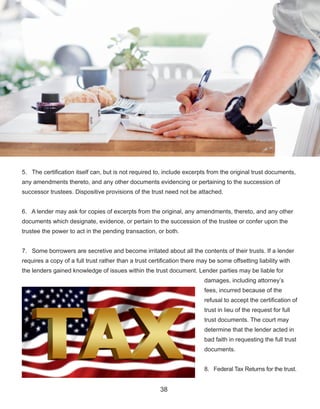 38
5.   The certification itself can, but is not required to, include excerpts from the original trust documents, 
any amendments thereto, and any other documents evidencing or pertaining to the succession of 
successor trustees. Dispositive provisions of the trust need not be attached.
6.   A lender may ask for copies of excerpts from the original, any amendments, thereto, and any other 
documents which designate, evidence, or pertain to the succession of the trustee or confer upon the 
trustee the power to act in the pending transaction, or both.
7.   Some borrowers are secretive and become irritated about all the contents of their trusts. If a lender 
requires a copy of a full trust rather than a trust certification there may be some offsetting liability with 
the lenders gained knowledge of issues within the trust document. Lender parties may be liable for 
damages, including attorney’s 
fees, incurred because of the 
refusal to accept the certification of 
trust in lieu of the request for full 
trust documents. The court may 
determine that the lender acted in 
bad faith in requesting the full trust 
documents.
8.   Federal Tax Returns for the trust.
 