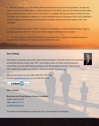 39
Dan Harkey
Dan Harkey is a business and private money financial consultant. I have been active in the real estate 
and financial services industry since 1972. I have taught courses on private money lending and 
underwriting of commercial/industrial properties at over 350 educational seminars. This and many 
other articles I have written are available to read on my website Danharkey.com
You may also reach me at my office (949) 521­7115 or by 
e­mail at dan@danharkey.com you can also find me at 
Dan J. Harkey
Business and Private Money Finance Consultant
Mobile: 949.533.8315
Office: 949.512.7115
dan@danharkey.com
The article is for educational purposes only and is not intended as a solicitation
9.   Attorney authority and enforceability letter­some lenders may wave this requirement. An attorney 
authority and enforceability letter is a letter addressed to the lender assuring the lender that the trustee 
has the authority he/she claims and has the power to undertake the loan process and obtain the loan. 
This letter can be obtained in addition to a Trust Certificate but is not necessary if the Trust Certificate is 
properly obtained and the lender has no actual knowledge contrary to the facts stated in the Trust 
Certificate.
10.  Some lenders may require that the Trustee as an individual, or another separate party, to sign a 
personal guarantee when the family trust holds a single or limited amount of assets.
11.  The title insurance company will require the trust document, or portions as explained above to 
document the authority of the trustee to act on behalf of the trust.
 