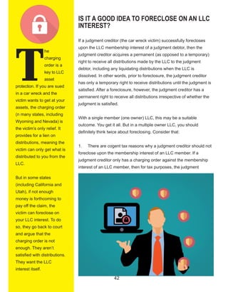 42
T
he 
charging 
order is a 
key to LLC 
asset 
protection. If you are sued 
in a car wreck and the 
victim wants to get at your 
assets, the charging order 
(n many states, including 
Wyoming and Nevada) is 
the victim’s only relief. It 
provides for a lien on 
distributions, meaning the 
victim can only get what is 
distributed to you from the 
LLC.
But in some states 
(including California and 
Utah), if not enough 
money is forthcoming to 
pay off the claim, the 
victim can foreclose on 
your LLC interest. To do 
so, they go back to court 
and argue that the 
charging order is not 
enough. They aren’t 
satisfied with distributions. 
They want the LLC 
interest itself.
IS IT A GOOD IDEA TO FORECLOSE ON AN LLC
INTEREST?
If a judgment creditor (the car wreck victim) successfully forecloses 
upon the LLC membership interest of a judgment debtor, then the 
judgment creditor acquires a permanent (as opposed to a temporary) 
right to receive all distributions made by the LLC to the judgment 
debtor, including any liquidating distributions when the LLC is 
dissolved. In other words, prior to foreclosure, the judgment creditor 
has only a temporary right to receive distributions until the judgment is 
satisfied. After a foreclosure, however, the judgment creditor has a 
permanent right to receive all distributions irrespective of whether the 
judgment is satisfied.
With a single member (one owner) LLC, this may be a suitable 
outcome. You get it all. But in a multiple owner LLC, you should 
definitely think twice about foreclosing. Consider that:
1.     There are cogent tax reasons why a judgment creditor should not 
foreclose upon the membership interest of an LLC member. If a 
judgment creditor only has a charging order against the membership 
interest of an LLC member, then for tax purposes, the judgment 
  
 