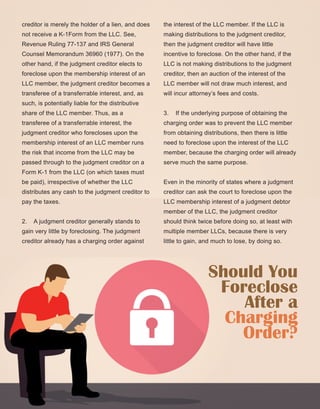 43
creditor is merely the holder of a lien, and does 
not receive a K­1Form from the LLC. See, 
Revenue Ruling 77­137 and IRS General 
Counsel Memorandum 36960 (1977). On the 
other hand, if the judgment creditor elects to 
foreclose upon the membership interest of an 
LLC member, the judgment creditor becomes a 
transferee of a transferrable interest, and, as 
such, is potentially liable for the distributive 
share of the LLC member. Thus, as a 
transferee of a transferrable interest, the 
judgment creditor who forecloses upon the 
membership interest of an LLC member runs 
the risk that income from the LLC may be 
passed through to the judgment creditor on a 
Form K­1 from the LLC (on which taxes must 
be paid), irrespective of whether the LLC 
distributes any cash to the judgment creditor to 
pay the taxes.
2.    A judgment creditor generally stands to 
gain very little by foreclosing. The judgment 
creditor already has a charging order against 
the interest of the LLC member. If the LLC is 
making distributions to the judgment creditor, 
then the judgment creditor will have little 
incentive to foreclose. On the other hand, if the 
LLC is not making distributions to the judgment 
creditor, then an auction of the interest of the 
LLC member will not draw much interest, and 
will incur attorney’s fees and costs.
3.    If the underlying purpose of obtaining the 
charging order was to prevent the LLC member 
from obtaining distributions, then there is little 
need to foreclose upon the interest of the LLC 
member, because the charging order will already 
serve much the same purpose.
Even in the minority of states where a judgment 
creditor can ask the court to foreclose upon the 
LLC membership interest of a judgment debtor 
member of the LLC, the judgment creditor 
should think twice before doing so, at least with 
multiple member LLCs, because there is very 
little to gain, and much to lose, by doing so. 
Should You
Foreclose
After a
Charging
Order?
 