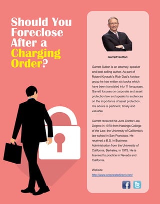 44
Garrett Sutton 
Garrett Sutton is an attorney, speaker 
and best selling author. As part of 
Robert Kiyosaki’s Rich Dad’s Advisor 
group he has written six books which 
have been translated into 11 languages. 
Garrett focuses on corporate and asset 
protection law and speaks to audiences 
on the importance of asset protection. 
His advice is pertinent, timely and 
valuable.
Garrett received his Juris Doctor Law 
Degree in 1978 from Hastings College 
of the Law, the University of California’s 
law school in San Francisco. He 
received a B.S. in Business 
Administration from the University of 
California, Berkeley, in 1975. He is 
licensed to practice in Nevada and 
California.
Website: 
http://www.corporatedirect.com/
Should You
Foreclose
After a
Charging
Order?
 