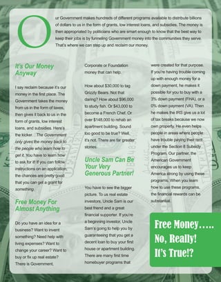 47
ur Government makes hundreds of different programs available to distribute billions 
of dollars to us in the form of grants, low interest loans, and subsidies. The money is 
then appropriated by politicians who are smart enough to know that the best way to 
keep their jobs is by funneling Government money into the communities they serve. 
That’s where we can step up and reclaim our money. 
It’s Our Money 
Anyway
I say reclaim because it’s our 
money in the first place. The 
Government takes the money 
from us in the form of taxes, 
then gives it back to us in the 
form of grants, low interest 
loans, and subsidies. Here’s 
the kicker…The Government 
only gives the money back to 
the people who learn how to 
get it. You have to learn how 
to ask for it! If you can follow 
instructions on an application, 
the chances are pretty good 
that you can get a grant for 
something.
Free Money For 
Almost Anything
Do you have an idea for a 
business? Want to invent 
something? Need help with 
living expenses? Want to 
change your career? Want to 
buy or fix up real estate? 
There is Government, 
Corporate or Foundation 
money that can help. 
How about $30,000 to tag 
Grizzly Bears. Not that 
daring? How about $96,000 
to study fish. Or $43,000 to 
become a French Chef. Or 
over $148,000 to rehab an 
apartment building. Sound 
too good to be true? Well, 
it’s not. There are far greater 
stories.
Uncle Sam Can Be 
Your Very 
Generous Partner!
You have to see the bigger 
picture. To us real estate 
investors, Uncle Sam is our 
best friend and a great 
financial supporter. If you’re 
a beginning investor, Uncle 
Sam’s going to help you by 
guaranteeing that you get a 
decent loan to buy your first 
house or apartment building. 
There are many first time 
homebuyer programs that 
were created for that purpose. 
If you’re having trouble coming 
up with enough money for a 
down payment, he makes it 
possible for you to buy with a 
3% down payment (FHA), or a 
0% down payment (VA). Then 
he makes the IRS give us a lot 
of tax breaks because we now 
own property. He even helps 
people in areas where people 
have trouble paying their rent 
under the Section 8 Subsidy 
Program. Our partner, the 
American Government 
encourages us to keep 
America strong by using these 
programs. When you learn 
how to use these programs, 
the financial rewards can be 
substantial.
O
Free Money…..
No, Really!
It’s True!?
 