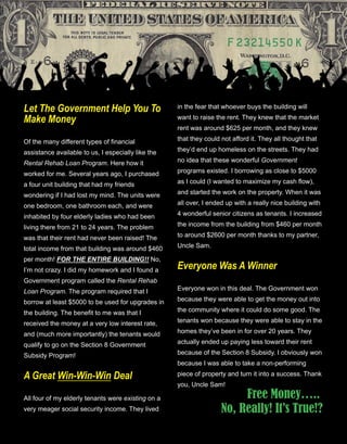48
Let The Government Help You To 
Make Money
Of the many different types of financial 
assistance available to us, I especially like the 
Rental Rehab Loan Program. Here how it 
worked for me. Several years ago, I purchased 
a four unit building that had my friends 
wondering if I had lost my mind. The units were 
one bedroom, one bathroom each, and were 
inhabited by four elderly ladies who had been 
living there from 21 to 24 years. The problem 
was that their rent had never been raised! The 
total income from that building was around $460 
per month! FOR THE ENTIRE BUILDING!! No, 
I’m not crazy. I did my homework and I found a 
Government program called the Rental Rehab 
Loan Program. The program required that I 
borrow at least $5000 to be used for upgrades in 
the building. The benefit to me was that I 
received the money at a very low interest rate, 
and (much more importantly) the tenants would 
qualify to go on the Section 8 Government 
Subsidy Program!
A Great Win­Win­Win Deal
All four of my elderly tenants were existing on a 
very meager social security income. They lived 
in the fear that whoever buys the building will 
want to raise the rent. They knew that the market 
rent was around $625 per month, and they knew 
that they could not afford it. They all thought that 
they’d end up homeless on the streets. They had 
no idea that these wonderful Government 
programs existed. I borrowing as close to $5000 
as I could (I wanted to maximize my cash flow), 
and started the work on the property. When it was 
all over, I ended up with a really nice building with 
4 wonderful senior citizens as tenants. I increased 
the income from the building from $460 per month 
to around $2600 per month thanks to my partner, 
Uncle Sam.
Everyone Was A Winner
Everyone won in this deal. The Government won 
because they were able to get the money out into 
the community where it could do some good. The 
tenants won because they were able to stay in the 
homes they’ve been in for over 20 years. They 
actually ended up paying less toward their rent 
because of the Section 8 Subsidy. I obviously won 
because I was able to take a non­performing 
piece of property and turn it into a success. Thank 
you, Uncle Sam!
Free Money…..
No, Really! It’s True!?
 