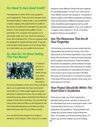 49
Do I Need To Have Good Credit?
That depends on which of the many programs 
you’re applying for. There are some programs that 
are project based. In other words, if your project fits 
a certain category, the project itself can qualify for 
the money. It could be the real estate, the area, the 
tenants, or the business that qualifies, not you 
personally. If it’s a program that requires you to 
personally qualify, then your credit can become a 
factor. But understand this. There are programs that 
are designed for people with bad credit. There are 
even programs that require you to be turned down 
by a bank before you can qualify for the money!
So, How Do I Go About Getting 
This Free Money?
I’m going to 
give you a 
thumbnail 
sketch of how 
to go about 
getting this 
free Money. 
My obvious limitation is that I don’t have a full day to 
teach you in great detail. My hope is that what I 
share with you in these pages begins your great 
adventure in getting this money. As you begin your 
wonderful journey, please understand that there is a 
degree of work that is necessary. You may find that 
many phone calls and follow up are required to nail 
down that particular grant you’ve been pursuing. 
Make the phone calls. Do your follow up work.
You may find that the program is no longer in 
existence. Don’t despair. There may be 2 or 3 other 
programs under different names that have replaced 
the cancelled program. So don’t quit. There are so 
many different Government programs. Thousands of 
ways to qualify under different application processes. 
There are thousands of different corporation grant 
funds, foundation grant programs and non­profit 
organizational grant programs. If you can’t qualify for 
1 program, there might be 5, 10, 25, or 50 other 
programs that you can qualify for.
Use The Resources That Are At 
Your Fingertips
The first thing to do will be to make contact with the 
organizations that provide the money. One of the 
best sources to find these organization is your public 
library. Ask the librarian to help you locate Corporate 
and Foundation Grant Sources. There are literally 
thousands of corporations and foundations that give 
away money every year. Why? Because our system 
makes it very attractive for corporations who earn a 
lot of money to give it away and write it off rather 
than keep it and be taxed on it. And when you factor 
in the great PR they get for giving money away, it’s a 
pretty good win­win deal.
Your Project Should Be Within The 
Grant Giver’s Guidelines
Once you’ve made your initial contact with a 
potential funding source, ask them to send you all 
the information they have on their grant criteria. It will 
more than likely come to you in the form of 
applications and guidelines. These guidelines will 
usually lay out what it takes to get funding from 
them. Your project must fit their funding criteria. If it 
doesn’t, go and find another source for funding.
 