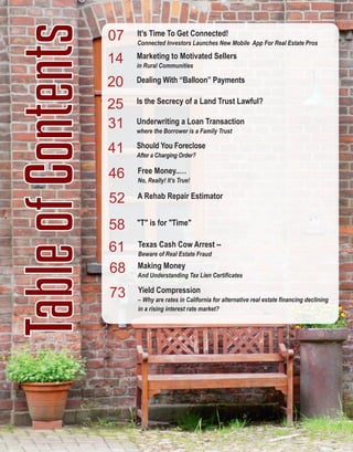 5
TableofContents Marketing to Motivated Sellers
in Rural Communities
Dealing With “Balloon” Payments
14
25 Is the Secrecy of a Land Trust Lawful?
20
31
41
46
Should You Foreclose
After a Charging Order?
Underwriting a Loan Transaction
where the Borrower is a Family Trust 
Yield Compression
– Why are rates in California for alternative real estate financing declining 
in a rising interest rate market?
Free Money..…
No, Really! It’s True!
A Rehab Repair Estimator52
61
Making Money
And Understanding Tax Lien Certificates 
58
68
73
Texas Cash Cow Arrest ­­
Beware of Real Estate Fraud
"T" is for "Time"
07 It’s Time To Get Connected!
Connected Investors Launches New Mobile  App For Real Estate Pros
 