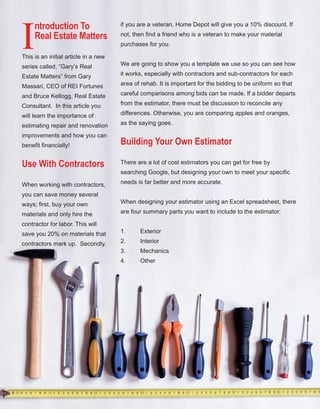 53
I
ntroduction To
Real Estate Matters
This is an initial article in a new 
series called, “Gary’s Real 
Estate Matters” from Gary 
Massari, CEO of REI Fortunes 
and Bruce Kellogg, Real Estate 
Consultant.  In this article you 
will learn the importance of 
estimating repair and renovation 
improvements and how you can 
benefit financially! 
Use With Contractors
When working with contractors, 
you can save money several 
ways; first, buy your own 
materials and only hire the 
contractor for labor. This will 
save you 20% on materials that 
contractors mark up.  Secondly, 
if you are a veteran, Home Depot will give you a 10% discount. If 
not, then find a friend who is a veteran to make your material 
purchases for you. 
We are going to show you a template we use so you can see how 
it works, especially with contractors and sub­contractors for each 
area of rehab. It is important for the bidding to be uniform so that 
careful comparisons among bids can be made. If a bidder departs 
from the estimator, there must be discussion to reconcile any 
differences. Otherwise, you are comparing apples and oranges, 
as the saying goes.
Building Your Own Estimator
There are a lot of cost estimators you can get for free by 
searching Google, but designing your own to meet your specific 
needs is far better and more accurate. 
When designing your estimator using an Excel spreadsheet, there 
are four summary parts you want to include to the estimator:
1. Exterior
2. Interior
3. Mechanics
4. Other 
 