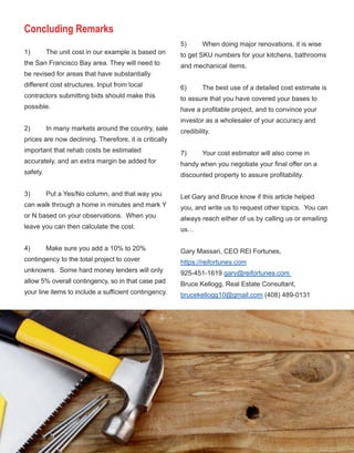 55
Concluding Remarks
1) The unit cost in our example is based on 
the San Francisco Bay area. They will need to 
be revised for areas that have substantially 
different cost structures. Input from local 
contractors submitting bids should make this 
possible.
2) In many markets around the country, sale 
prices are now declining. Therefore, it is critically 
important that rehab costs be estimated 
accurately, and an extra margin be added for 
safety.
3) Put a Yes/No column, and that way you 
can walk through a home in minutes and mark Y 
or N based on your observations.  When you 
leave you can then calculate the cost. 
4) Make sure you add a 10% to 20% 
contingency to the total project to cover 
unknowns.  Some hard money lenders will only 
allow 5% overall contingency, so in that case pad 
your line items to include a sufficient contingency. 
5) When doing major renovations, it is wise 
to get SKU numbers for your kitchens, bathrooms 
and mechanical items. 
6) The best use of a detailed cost estimate is 
to assure that you have covered your bases to 
have a profitable project, and to convince your 
investor as a wholesaler of your accuracy and 
credibility.  
7) Your cost estimator will also come in 
handy when you negotiate your final offer on a 
discounted property to assure profitability. 
Let Gary and Bruce know if this article helped 
you, and write us to request other topics.  You can 
always reach either of us by calling us or emailing 
us… 
Gary Massari, CEO REI Fortunes, 
https://reifortunes.com
925­451­1619 gary@reifortunes.com 
Bruce Kellogg, Real Estate Consultant, 
brucekellogg10@gmail.com (408) 489­0131
 