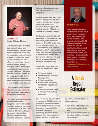 56
Gary Massari 
Leading REI Coach & Trainer
Gary Massari is best described 
as a man with a long and 
successful past!  He is a top real 
estate investor and trainer who 
ran a successful peak­performance 
school and trained over 3000 
realtors, investors and loan 
officers to become top income 
earners. He was also the 
managing partner of the largest 
mortgage brokerage company in 
northern California. Then there 
were his years as a co­host on 
the very popular radio show in 
the San Francisco Bay area 
where he taught financial literacy 
to over 25,000 weekly listeners. 
Gary helps to build his students, 
followers, and team members 
their own unique master plan to 
achieve their REI Wealth.
He’s also a best­selling Amazon 
Author in four different 
categories, with more than 300 
published works and the founder 
of Make Money Now Real Estate 
Investors. If there’s anybody in 
the know, it’s Gary. In fact, 
through Gary’s mentoring 
programs, he has had students 
become millionaires and build 
their own fortune 5000 
companies.
But what makes Gary tick?  Gary 
believes that a person’s success 
requires a few things:  Hands on 
mentorship, community, 
education & local support.  He 
has built an entire REI club and 
network around those concepts.  
For Gary it’s about giving the full 
experience to the student so they 
can actually get out there and 
succeed.  One of his single­most 
sought after programs is the 
“Ultimate Master Plan for Real 
Estate Investors”, which contains 
many parts that help one become 
a master of their own life and 
their own investments.  His goal 
for you is to retire debt free, 
mortgage free and wealthy.
Gary breaks your master plan 
down into these critical areas:
●  A Personal Budget 
●  Debt Retirement Including 
    Mortgage Debt
●  5­Year Income Plan
●  A Real Estate Purchasing   
    Schedule for properties and
     notes
●  A Net Worth Balance Sheet
    to measure their wealth as
    they grow it. 
One key service that Gary offers 
is his national REI Club where he 
provides to his membership all 
the key components of success 
that are so important to him: 
Hands on mentorship, 
community, education & local 
support.  And his education is 
always exciting, thorough and 
Bruce Kellogg
Bruce Kellogg has been a 
Realtor® and investor for 36 
years. He has transacted 
about 500 properties for 
clients, and about 300 
properties for himself in 12 
California counties. These 
include 1­4 units, 5+ 
apartments, offices, mixed­
use buildings, land, lots, 
mobile homes, cabins, and 
churches. He is available for 
listing, selling, consulting, 
mentoring, and partnering. 
Reach him at 
brucekellogg10@gmail.com, or 
(408) 489­0131.
A Rehab
Repair
Estimator
top notch!  Just look at some of 
these workshops:
●  How to find hidden deals and
    beat your competition to the
    Bank, 
●  How to build their net worth and
    a create a debt free mortgage
    free retirement.
 