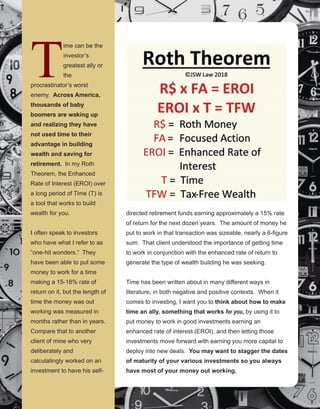 59
directed retirement funds earning approximately a 15% rate 
of return for the next dozen years.  The amount of money he 
put to work in that transaction was sizeable, nearly a 6­figure 
sum.  That client understood the importance of getting time 
to work in conjunction with the enhanced rate of return to 
generate the type of wealth building he was seeking. 
Time has been written about in many different ways in 
literature, in both negative and positive contexts.  When it 
comes to investing, I want you to think about how to make 
time an ally, something that works for you, by using it to 
put money to work in good investments earning an 
enhanced rate of interest (EROI), and then letting those 
investments move forward with earning you more capital to 
deploy into new deals.  You may want to stagger the dates 
of maturity of your various investments so you always 
have most of your money out working.
T
ime can be the 
investor’s 
greatest ally or 
the 
procrastinator’s worst 
enemy.  Across America, 
thousands of baby 
boomers are waking up 
and realizing they have 
not used time to their 
advantage in building 
wealth and saving for 
retirement.  In my Roth 
Theorem, the Enhanced 
Rate of Interest (EROI) over 
a long period of Time (T) is 
a tool that works to build 
wealth for you.
I often speak to investors 
who have what I refer to as 
“one­hit wonders.”  They 
have been able to put some 
money to work for a time 
making a 15­18% rate of 
return on it, but the length of 
time the money was out 
working was measured in 
months rather than in years. 
 Compare that to another 
client of mine who very 
deliberately and 
calculatingly worked on an 
investment to have his self­
 
