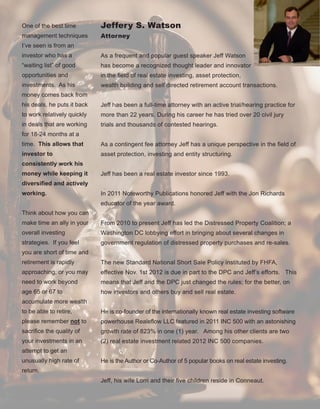 60
One of the best time 
management techniques 
I’ve seen is from an 
investor who has a 
“waiting list” of good 
opportunities and 
investments.  As his 
money comes back from 
his deals, he puts it back 
to work relatively quickly 
in deals that are working 
for 18­24 months at a 
time.  This allows that 
investor to 
consistently work his 
money while keeping it 
diversified and actively 
working.
Think about how you can 
make time an ally in your 
overall investing 
strategies.  If you feel 
you are short of time and 
retirement is rapidly 
approaching, or you may 
need to work beyond 
age 65 or 67 to 
accumulate more wealth 
to be able to retire, 
please remember not to 
sacrifice the quality of 
your investments in an 
attempt to get an 
unusually high rate of 
return.
Jeffery S. Watson
Attorney
As a frequent and popular guest speaker Jeff Watson 
has become a recognized thought leader and innovator 
in the field of real estate investing, asset protection, 
wealth building and self directed retirement account transactions. 
Jeff has been a full­time attorney with an active trial/hearing practice for 
more than 22 years. During his career he has tried over 20 civil jury 
trials and thousands of contested hearings.  
As a contingent fee attorney Jeff has a unique perspective in the field of 
asset protection, investing and entity structuring.
Jeff has been a real estate investor since 1993.  
In 2011 Noteworthy Publications honored Jeff with the Jon Richards 
educator of the year award.
From 2010 to present Jeff has led the Distressed Property Coalition; a 
Washington DC lobbying effort in bringing about several changes in 
government regulation of distressed property purchases and re­sales. 
The new Standard National Short Sale Policy instituted by FHFA, 
effective Nov. 1st 2012 is due in part to the DPC and Jeff’s efforts.   This 
means that Jeff and the DPC just changed the rules; for the better, on 
how investors and others buy and sell real estate.
He is co­founder of the internationally known real estate investing software 
powerhouse Realeflow LLC featured in 2011 INC 500 with an astonishing 
growth rate of 823% in one (1) year.   Among his other clients are two 
(2) real estate investment related 2012 INC 500 companies.
He is the Author or Co­Author of 5 popular books on real estate investing.
 
Jeff, his wife Lorri and their five children reside in Conneaut.
 